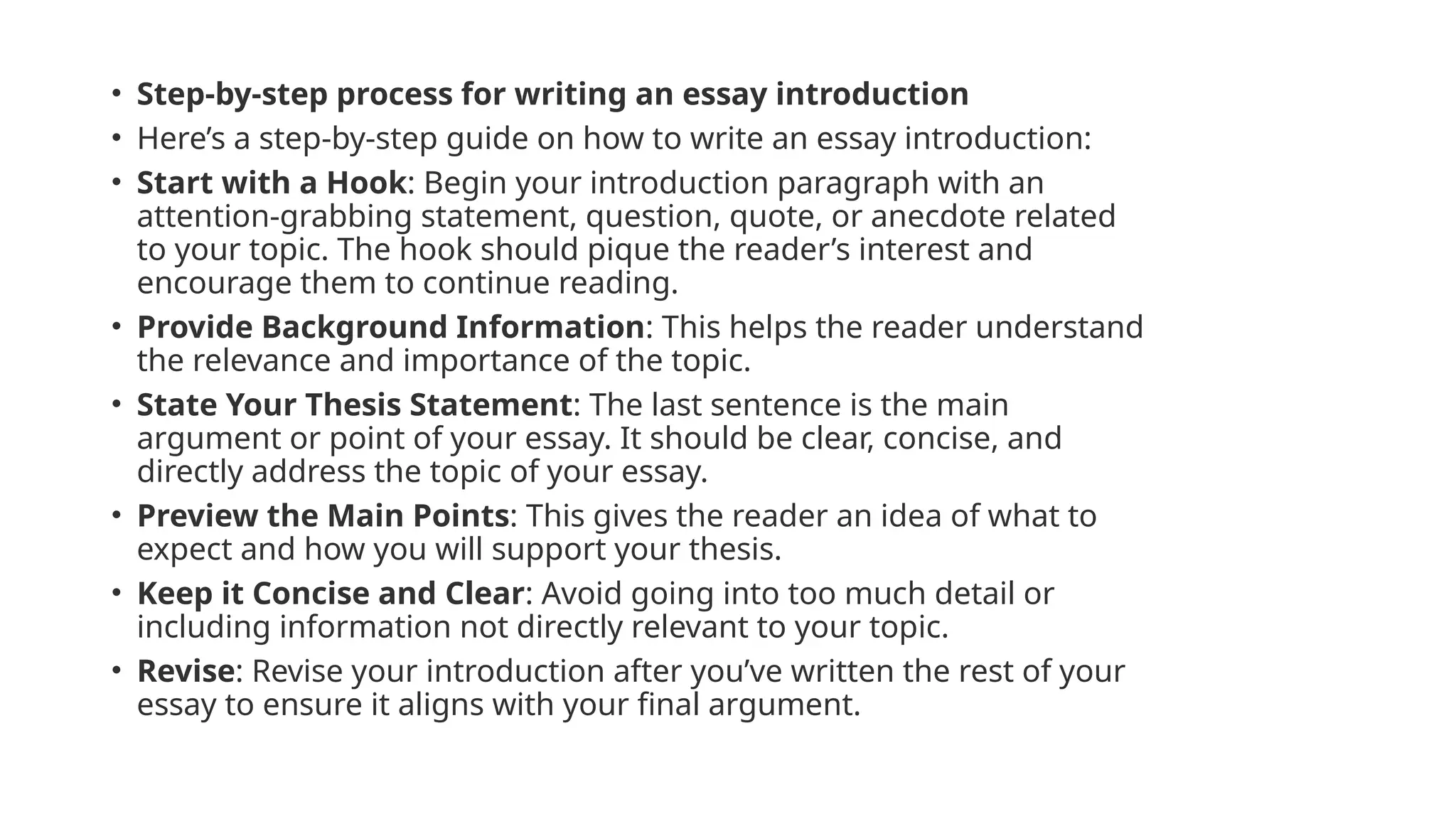 • Step-by-step process for writing an essay introduction
• Here’s a step-by-step guide on how to write an essay introduction:
• Start with a Hook: Begin your introduction paragraph with an
attention-grabbing statement, question, quote, or anecdote related
to your topic. The hook should pique the reader’s interest and
encourage them to continue reading.
• Provide Background Information: This helps the reader understand
the relevance and importance of the topic.
• State Your Thesis Statement: The last sentence is the main
argument or point of your essay. It should be clear, concise, and
directly address the topic of your essay.
• Preview the Main Points: This gives the reader an idea of what to
expect and how you will support your thesis.
• Keep it Concise and Clear: Avoid going into too much detail or
including information not directly relevant to your topic.
• Revise: Revise your introduction after you’ve written the rest of your
essay to ensure it aligns with your final argument.
 