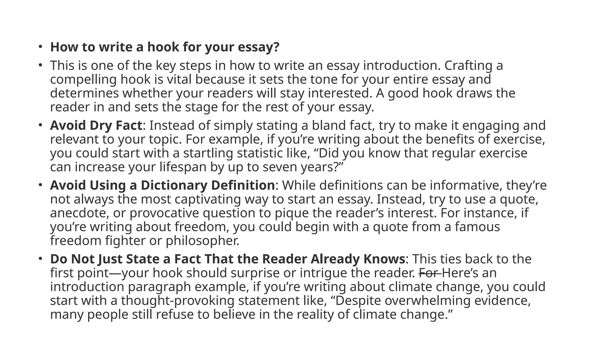 • How to write a hook for your essay?
• This is one of the key steps in how to write an essay introduction. Crafting a
compelling hook is vital because it sets the tone for your entire essay and
determines whether your readers will stay interested. A good hook draws the
reader in and sets the stage for the rest of your essay.
• Avoid Dry Fact: Instead of simply stating a bland fact, try to make it engaging and
relevant to your topic. For example, if you’re writing about the benefits of exercise,
you could start with a startling statistic like, “Did you know that regular exercise
can increase your lifespan by up to seven years?”
• Avoid Using a Dictionary Definition: While definitions can be informative, they’re
not always the most captivating way to start an essay. Instead, try to use a quote,
anecdote, or provocative question to pique the reader’s interest. For instance, if
you’re writing about freedom, you could begin with a quote from a famous
freedom fighter or philosopher.
• Do Not Just State a Fact That the Reader Already Knows: This ties back to the
first point—your hook should surprise or intrigue the reader. For Here’s an
introduction paragraph example, if you’re writing about climate change, you could
start with a thought-provoking statement like, “Despite overwhelming evidence,
many people still refuse to believe in the reality of climate change.”
 