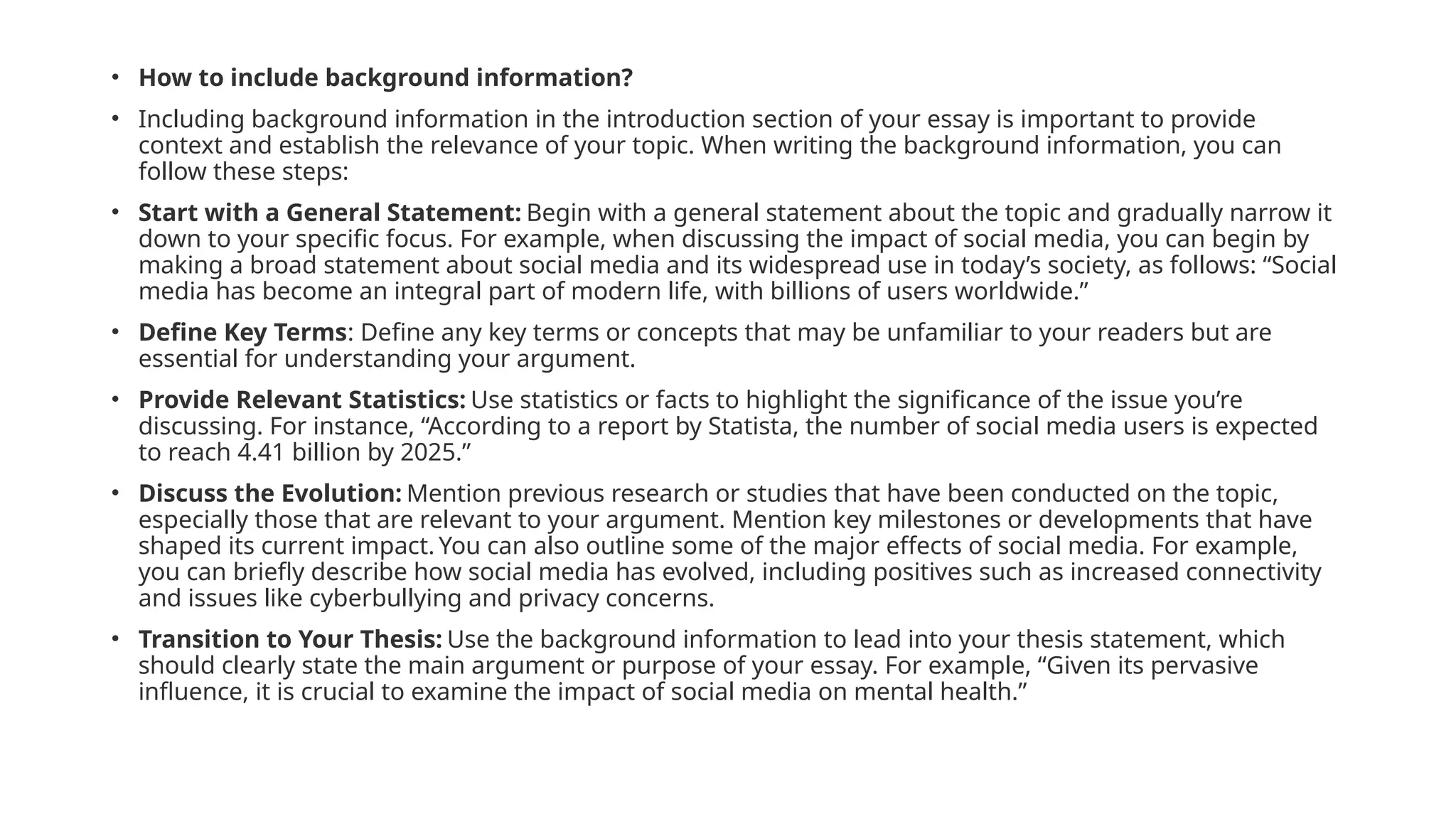 • How to include background information?
• Including background information in the introduction section of your essay is important to provide
context and establish the relevance of your topic. When writing the background information, you can
follow these steps:
• Start with a General Statement: Begin with a general statement about the topic and gradually narrow it
down to your specific focus. For example, when discussing the impact of social media, you can begin by
making a broad statement about social media and its widespread use in today’s society, as follows: “Social
media has become an integral part of modern life, with billions of users worldwide.”
• Define Key Terms: Define any key terms or concepts that may be unfamiliar to your readers but are
essential for understanding your argument.
• Provide Relevant Statistics: Use statistics or facts to highlight the significance of the issue you’re
discussing. For instance, “According to a report by Statista, the number of social media users is expected
to reach 4.41 billion by 2025.”
• Discuss the Evolution: Mention previous research or studies that have been conducted on the topic,
especially those that are relevant to your argument. Mention key milestones or developments that have
shaped its current impact. You can also outline some of the major effects of social media. For example,
you can briefly describe how social media has evolved, including positives such as increased connectivity
and issues like cyberbullying and privacy concerns.
• Transition to Your Thesis: Use the background information to lead into your thesis statement, which
should clearly state the main argument or purpose of your essay. For example, “Given its pervasive
influence, it is crucial to examine the impact of social media on mental health.”
 