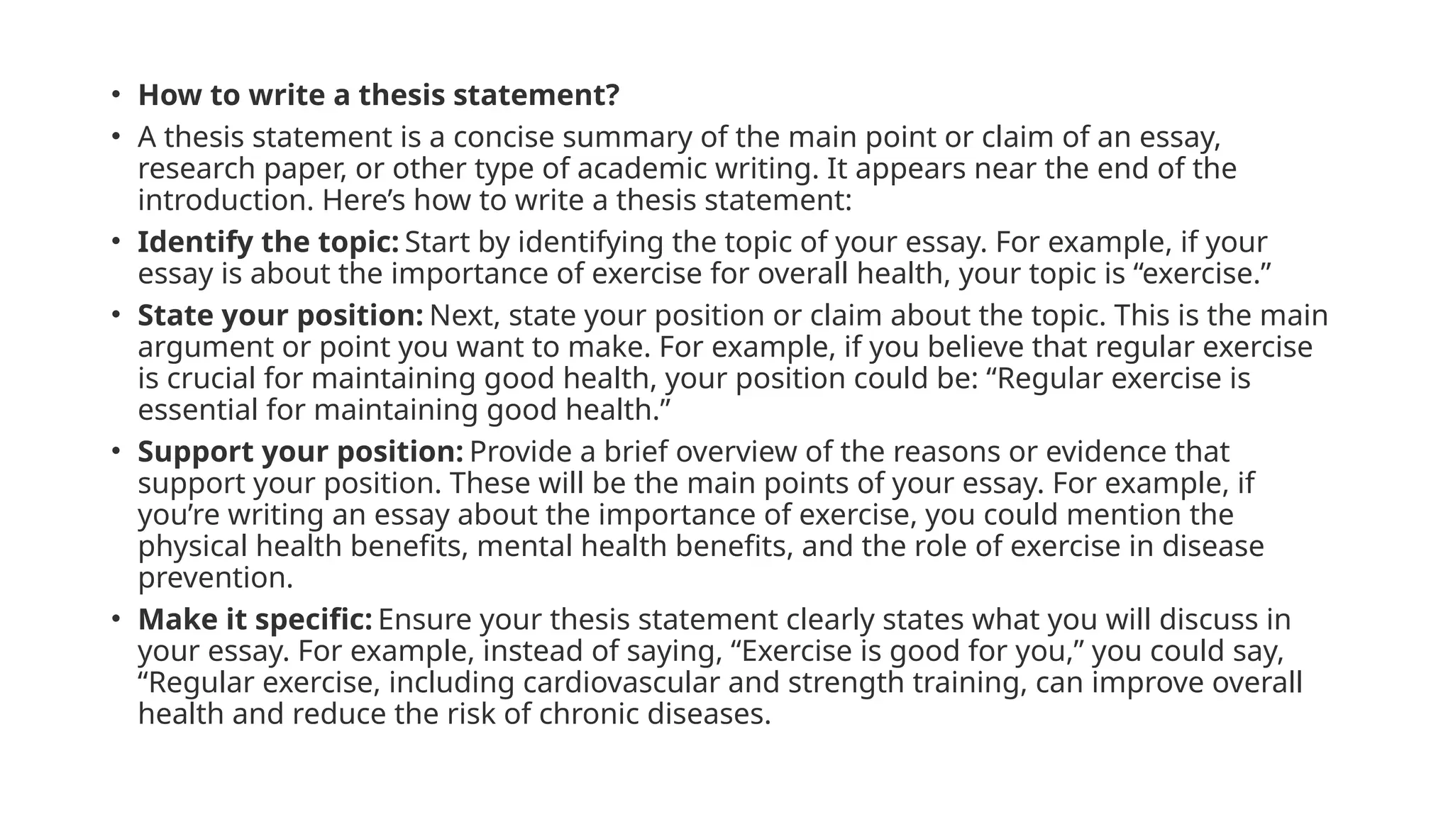 • How to write a thesis statement?
• A thesis statement is a concise summary of the main point or claim of an essay,
research paper, or other type of academic writing. It appears near the end of the
introduction. Here’s how to write a thesis statement:
• Identify the topic: Start by identifying the topic of your essay. For example, if your
essay is about the importance of exercise for overall health, your topic is “exercise.”
• State your position: Next, state your position or claim about the topic. This is the main
argument or point you want to make. For example, if you believe that regular exercise
is crucial for maintaining good health, your position could be: “Regular exercise is
essential for maintaining good health.”
• Support your position: Provide a brief overview of the reasons or evidence that
support your position. These will be the main points of your essay. For example, if
you’re writing an essay about the importance of exercise, you could mention the
physical health benefits, mental health benefits, and the role of exercise in disease
prevention.
• Make it specific: Ensure your thesis statement clearly states what you will discuss in
your essay. For example, instead of saying, “Exercise is good for you,” you could say,
“Regular exercise, including cardiovascular and strength training, can improve overall
health and reduce the risk of chronic diseases.
 