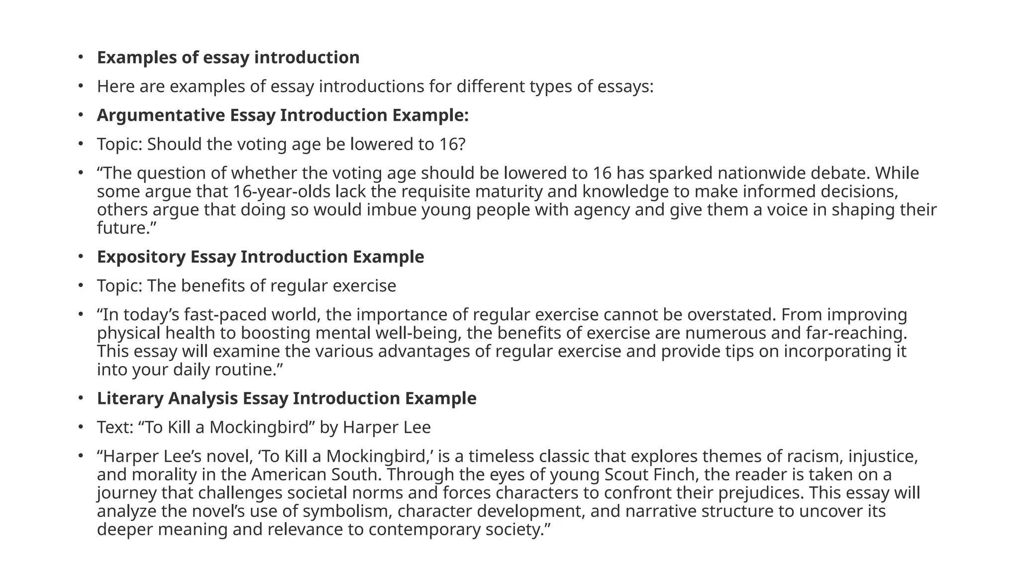 • Examples of essay introduction
• Here are examples of essay introductions for different types of essays:
• Argumentative Essay Introduction Example:
• Topic: Should the voting age be lowered to 16?
• “The question of whether the voting age should be lowered to 16 has sparked nationwide debate. While
some argue that 16-year-olds lack the requisite maturity and knowledge to make informed decisions,
others argue that doing so would imbue young people with agency and give them a voice in shaping their
future.”
• Expository Essay Introduction Example
• Topic: The benefits of regular exercise
• “In today’s fast-paced world, the importance of regular exercise cannot be overstated. From improving
physical health to boosting mental well-being, the benefits of exercise are numerous and far-reaching.
This essay will examine the various advantages of regular exercise and provide tips on incorporating it
into your daily routine.”
• Literary Analysis Essay Introduction Example
• Text: “To Kill a Mockingbird” by Harper Lee
• “Harper Lee’s novel, ‘To Kill a Mockingbird,’ is a timeless classic that explores themes of racism, injustice,
and morality in the American South. Through the eyes of young Scout Finch, the reader is taken on a
journey that challenges societal norms and forces characters to confront their prejudices. This essay will
analyze the novel’s use of symbolism, character development, and narrative structure to uncover its
deeper meaning and relevance to contemporary society.”
 