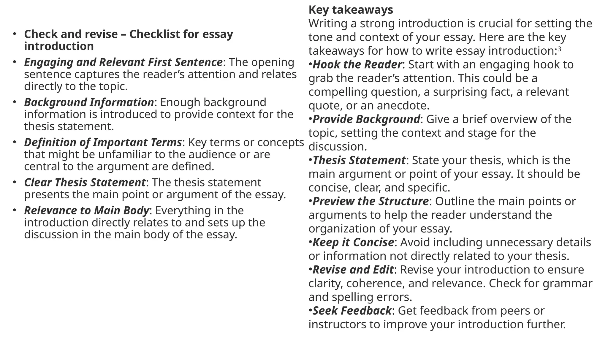 • Check and revise – Checklist for essay
introduction
• Engaging and Relevant First Sentence: The opening
sentence captures the reader’s attention and relates
directly to the topic.
• Background Information: Enough background
information is introduced to provide context for the
thesis statement.
• Definition of Important Terms: Key terms or concepts
that might be unfamiliar to the audience or are
central to the argument are defined.
• Clear Thesis Statement: The thesis statement
presents the main point or argument of the essay.
• Relevance to Main Body: Everything in the
introduction directly relates to and sets up the
discussion in the main body of the essay.
Key takeaways
Writing a strong introduction is crucial for setting the
tone and context of your essay. Here are the key
takeaways for how to write essay introduction:3
•Hook the Reader: Start with an engaging hook to
grab the reader’s attention. This could be a
compelling question, a surprising fact, a relevant
quote, or an anecdote.
•Provide Background: Give a brief overview of the
topic, setting the context and stage for the
discussion.
•Thesis Statement: State your thesis, which is the
main argument or point of your essay. It should be
concise, clear, and specific.
•Preview the Structure: Outline the main points or
arguments to help the reader understand the
organization of your essay.
•Keep it Concise: Avoid including unnecessary details
or information not directly related to your thesis.
•Revise and Edit: Revise your introduction to ensure
clarity, coherence, and relevance. Check for grammar
and spelling errors.
•Seek Feedback: Get feedback from peers or
instructors to improve your introduction further.
 