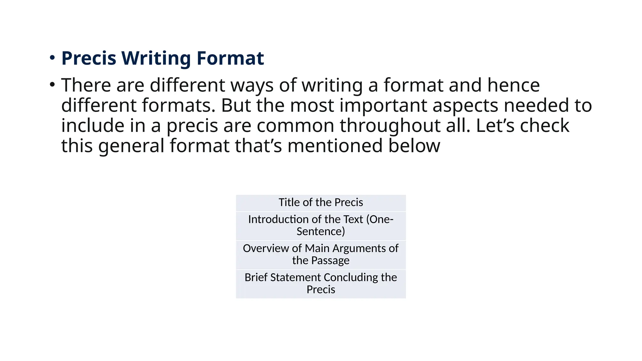 • Precis Writing Format
• There are different ways of writing a format and hence
different formats. But the most important aspects needed to
include in a precis are common throughout all. Let’s check
this general format that’s mentioned below
Title of the Precis
Introduction of the Text (One-
Sentence)
Overview of Main Arguments of
the Passage
Brief Statement Concluding the
Precis
 