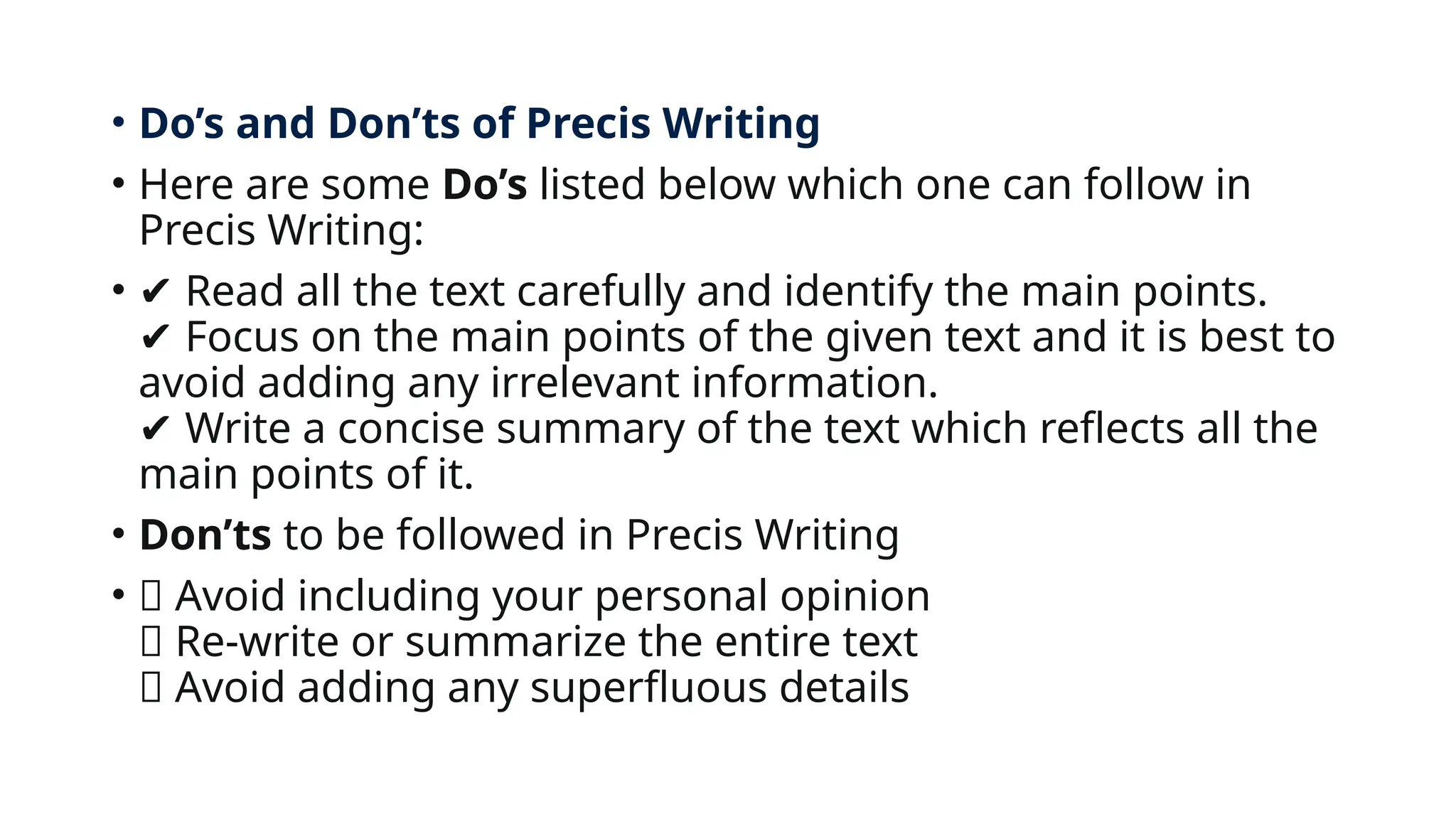 • Do’s and Don’ts of Precis Writing
• Here are some Do’s listed below which one can follow in
Precis Writing:
• ✔️Read all the text carefully and identify the main points.
Focus on the main points of the given text and it is best to
✔️
avoid adding any irrelevant information.
Write a concise summary of the text which reflects all the
✔️
main points of it.
• Don’ts to be followed in Precis Writing
• ❌ Avoid including your personal opinion
❌ Re-write or summarize the entire text
❌ Avoid adding any superfluous details
 