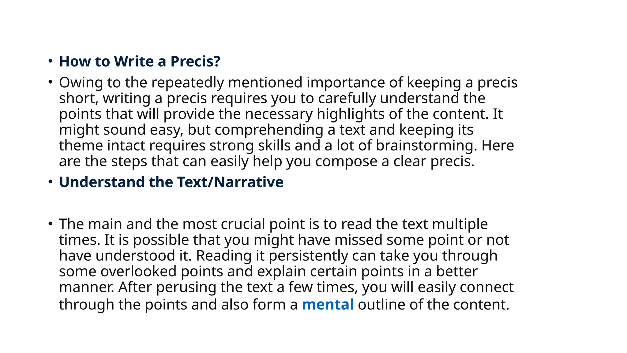 • How to Write a Precis?
• Owing to the repeatedly mentioned importance of keeping a precis
short, writing a precis requires you to carefully understand the
points that will provide the necessary highlights of the content. It
might sound easy, but comprehending a text and keeping its
theme intact requires strong skills and a lot of brainstorming. Here
are the steps that can easily help you compose a clear precis.
• Understand the Text/Narrative
• The main and the most crucial point is to read the text multiple
times. It is possible that you might have missed some point or not
have understood it. Reading it persistently can take you through
some overlooked points and explain certain points in a better
manner. After perusing the text a few times, you will easily connect
through the points and also form a mental outline of the content.
 