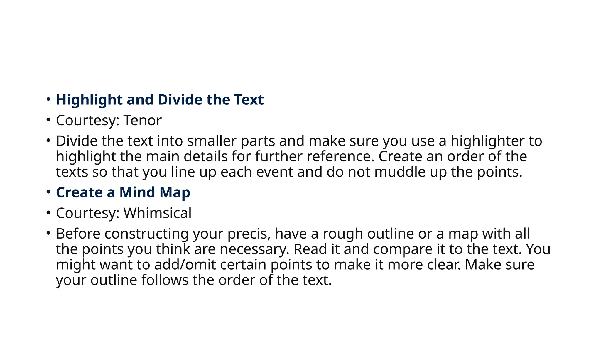 • Highlight and Divide the Text
• Courtesy: Tenor
• Divide the text into smaller parts and make sure you use a highlighter to
highlight the main details for further reference. Create an order of the
texts so that you line up each event and do not muddle up the points.
• Create a Mind Map
• Courtesy: Whimsical
• Before constructing your precis, have a rough outline or a map with all
the points you think are necessary. Read it and compare it to the text. You
might want to add/omit certain points to make it more clear. Make sure
your outline follows the order of the text.
 