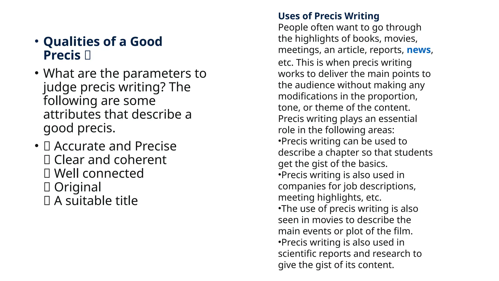 • Qualities of a Good
Precis 🎯
• What are the parameters to
judge precis writing? The
following are some
attributes that describe a
good precis.
• 🎯 Accurate and Precise
🎯 Clear and coherent
🎯 Well connected
🎯 Original
🎯 A suitable title
Uses of Precis Writing
People often want to go through
the highlights of books, movies,
meetings, an article, reports, news,
etc. This is when precis writing
works to deliver the main points to
the audience without making any
modifications in the proportion,
tone, or theme of the content.
Precis writing plays an essential
role in the following areas:
•Precis writing can be used to
describe a chapter so that students
get the gist of the basics.
•Precis writing is also used in
companies for job descriptions,
meeting highlights, etc.
•The use of precis writing is also
seen in movies to describe the
main events or plot of the film.
•Precis writing is also used in
scientific reports and research to
give the gist of its content.
 