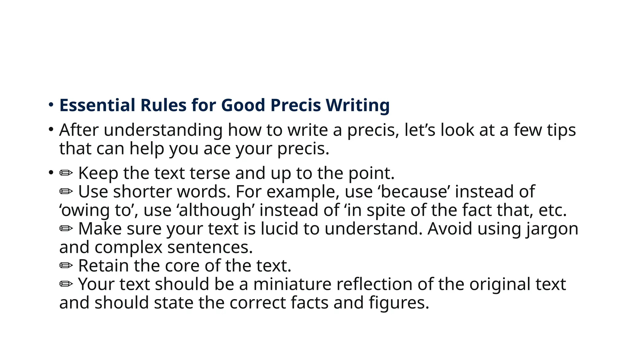 • Essential Rules for Good Precis Writing
• After understanding how to write a precis, let’s look at a few tips
that can help you ace your precis.
• ✏️Keep the text terse and up to the point.
Use shorter words. For example, use ‘because’ instead of
✏️
‘owing to’, use ‘although’ instead of ‘in spite of the fact that, etc.
Make sure your text is lucid to understand. Avoid using jargon
✏️
and complex sentences.
Retain the core of the text.
✏️
Your text should be a miniature reflection of the original text
✏️
and should state the correct facts and figures.
 