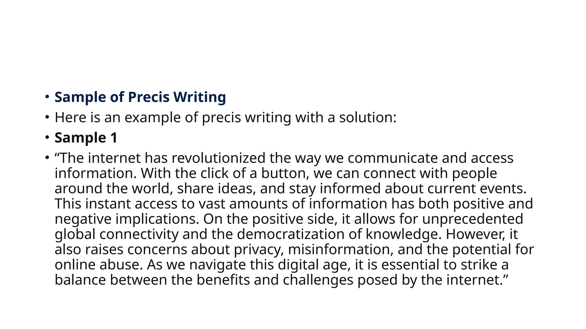 • Sample of Precis Writing
• Here is an example of precis writing with a solution:
• Sample 1
• “The internet has revolutionized the way we communicate and access
information. With the click of a button, we can connect with people
around the world, share ideas, and stay informed about current events.
This instant access to vast amounts of information has both positive and
negative implications. On the positive side, it allows for unprecedented
global connectivity and the democratization of knowledge. However, it
also raises concerns about privacy, misinformation, and the potential for
online abuse. As we navigate this digital age, it is essential to strike a
balance between the benefits and challenges posed by the internet.”
 
