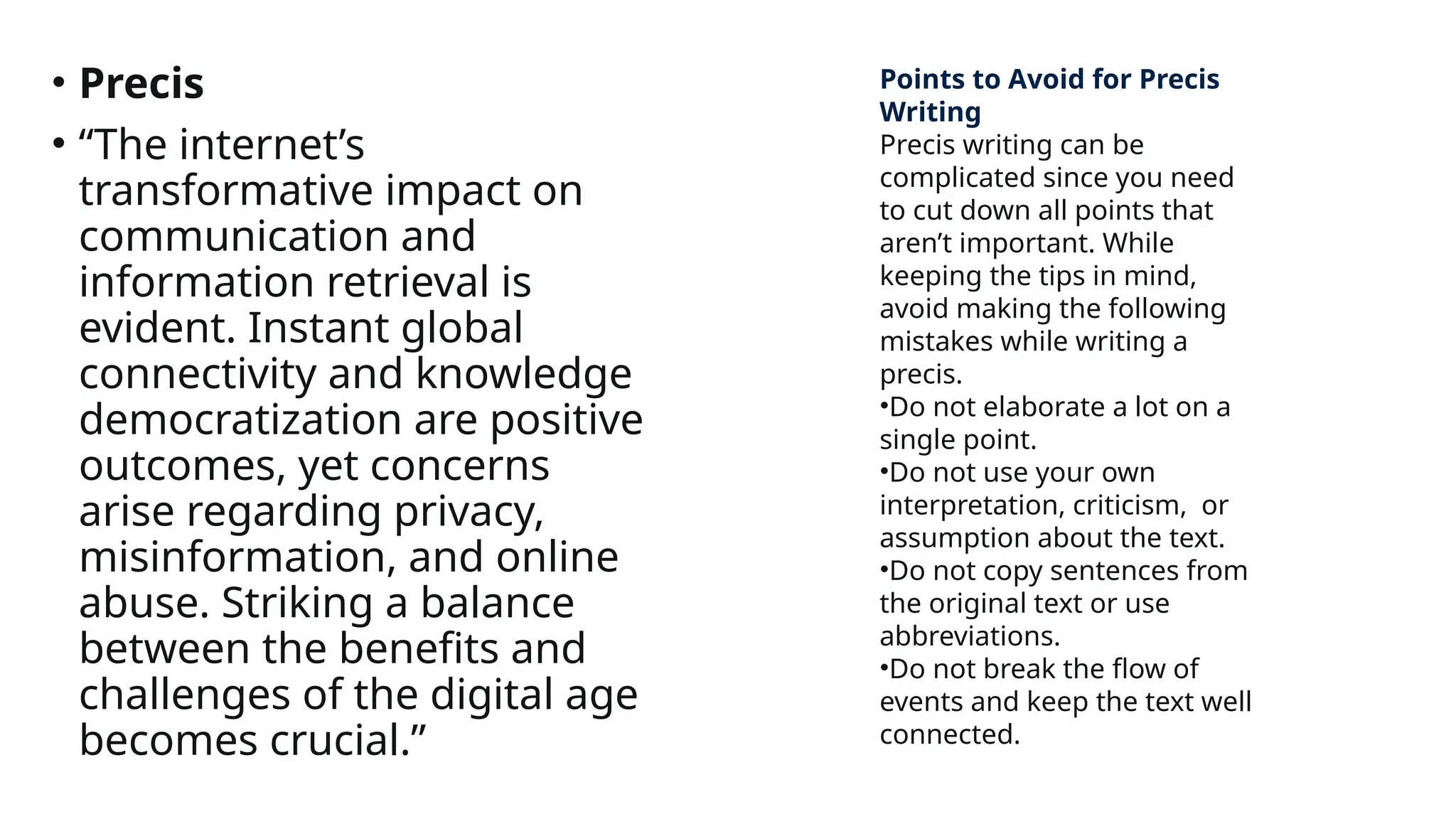 • Precis
• “The internet’s
transformative impact on
communication and
information retrieval is
evident. Instant global
connectivity and knowledge
democratization are positive
outcomes, yet concerns
arise regarding privacy,
misinformation, and online
abuse. Striking a balance
between the benefits and
challenges of the digital age
becomes crucial.”
Points to Avoid for Precis
Writing
Precis writing can be
complicated since you need
to cut down all points that
aren’t important. While
keeping the tips in mind,
avoid making the following
mistakes while writing a
precis.
•Do not elaborate a lot on a
single point.
•Do not use your own
interpretation, criticism, or
assumption about the text.
•Do not copy sentences from
the original text or use
abbreviations.
•Do not break the flow of
events and keep the text well
connected.
 