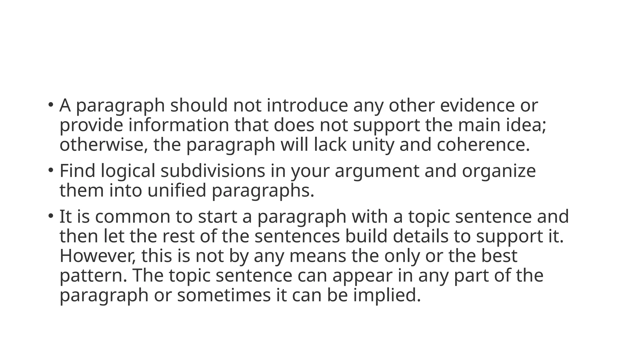 • A paragraph should not introduce any other evidence or
provide information that does not support the main idea;
otherwise, the paragraph will lack unity and coherence.
• Find logical subdivisions in your argument and organize
them into unified paragraphs.
• It is common to start a paragraph with a topic sentence and
then let the rest of the sentences build details to support it.
However, this is not by any means the only or the best
pattern. The topic sentence can appear in any part of the
paragraph or sometimes it can be implied.
 