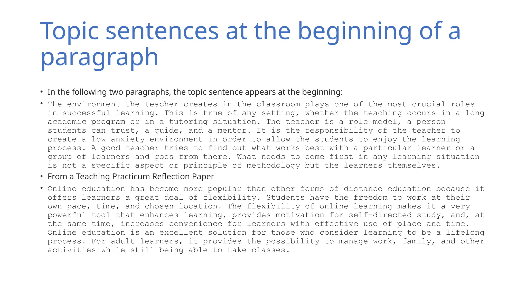 Topic sentences at the beginning of a
paragraph
• In the following two paragraphs, the topic sentence appears at the beginning:
• The environment the teacher creates in the classroom plays one of the most crucial roles
in successful learning. This is true of any setting, whether the teaching occurs in a long
academic program or in a tutoring situation. The teacher is a role model, a person
students can trust, a guide, and a mentor. It is the responsibility of the teacher to
create a low-anxiety environment in order to allow the students to enjoy the learning
process. A good teacher tries to find out what works best with a particular learner or a
group of learners and goes from there. What needs to come first in any learning situation
is not a specific aspect or principle of methodology but the learners themselves.
• From a Teaching Practicum Reflection Paper
• Online education has become more popular than other forms of distance education because it
offers learners a great deal of flexibility. Students have the freedom to work at their
own pace, time, and chosen location. The flexibility of online learning makes it a very
powerful tool that enhances learning, provides motivation for self-directed study, and, at
the same time, increases convenience for learners with effective use of place and time.
Online education is an excellent solution for those who consider learning to be a lifelong
process. For adult learners, it provides the possibility to manage work, family, and other
activities while still being able to take classes.
 