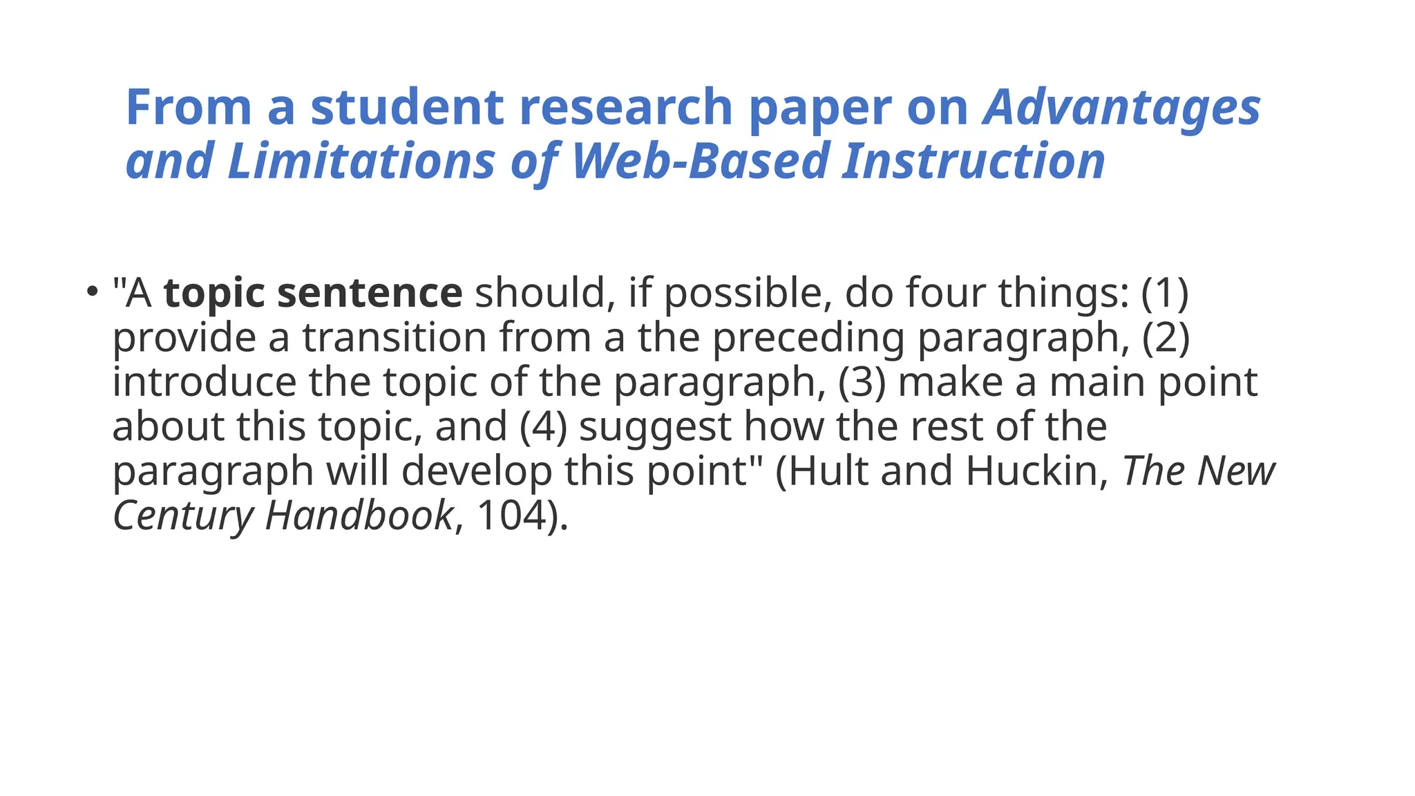 From a student research paper on Advantages
and Limitations of Web-Based Instruction
• "A topic sentence should, if possible, do four things: (1)
provide a transition from a the preceding paragraph, (2)
introduce the topic of the paragraph, (3) make a main point
about this topic, and (4) suggest how the rest of the
paragraph will develop this point" (Hult and Huckin, The New
Century Handbook, 104).
 