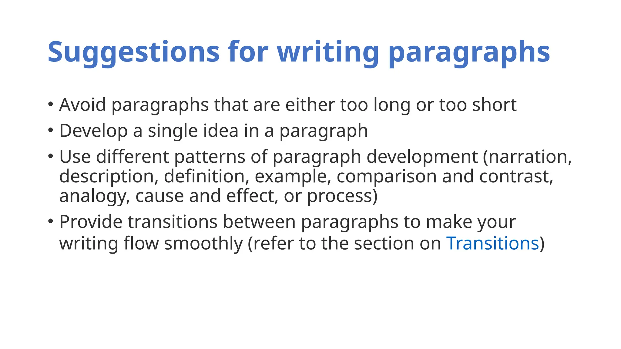 Suggestions for writing paragraphs
• Avoid paragraphs that are either too long or too short
• Develop a single idea in a paragraph
• Use different patterns of paragraph development (narration,
description, definition, example, comparison and contrast,
analogy, cause and effect, or process)
• Provide transitions between paragraphs to make your
writing flow smoothly (refer to the section on Transitions)
 