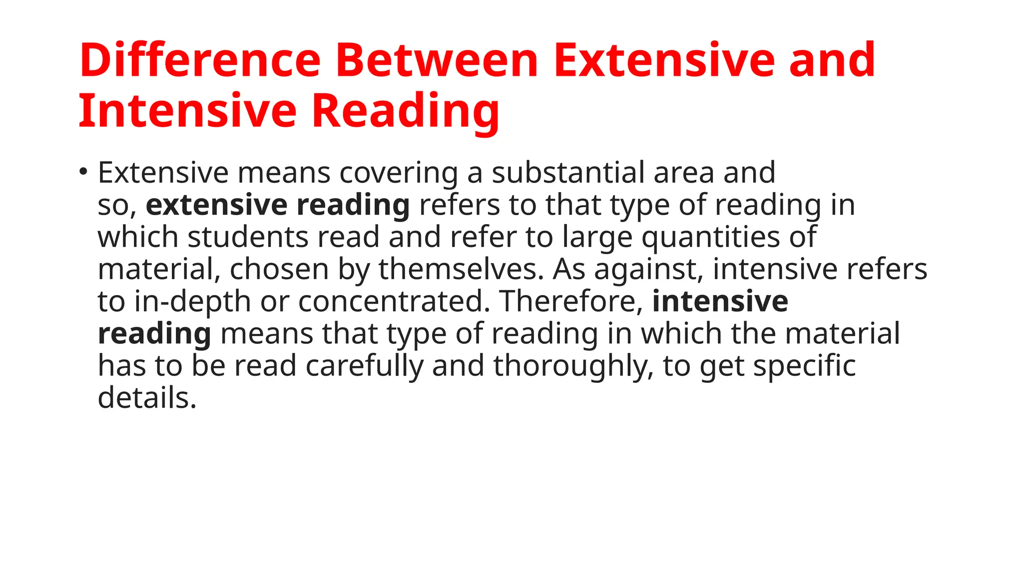 Difference Between Extensive and
Intensive Reading
• Extensive means covering a substantial area and
so, extensive reading refers to that type of reading in
which students read and refer to large quantities of
material, chosen by themselves. As against, intensive refers
to in-depth or concentrated. Therefore, intensive
reading means that type of reading in which the material
has to be read carefully and thoroughly, to get specific
details.
 