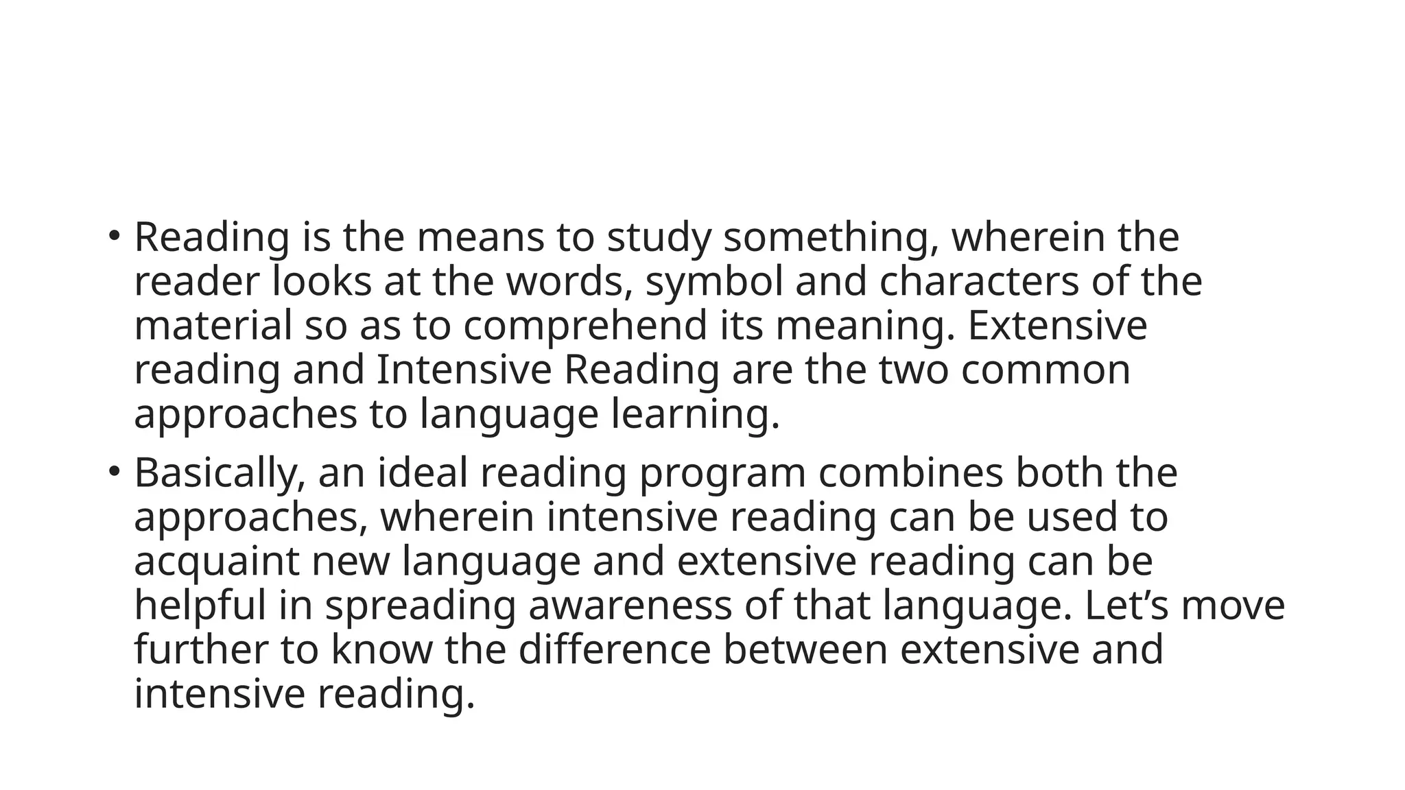 • Reading is the means to study something, wherein the
reader looks at the words, symbol and characters of the
material so as to comprehend its meaning. Extensive
reading and Intensive Reading are the two common
approaches to language learning.
• Basically, an ideal reading program combines both the
approaches, wherein intensive reading can be used to
acquaint new language and extensive reading can be
helpful in spreading awareness of that language. Let’s move
further to know the difference between extensive and
intensive reading.
 