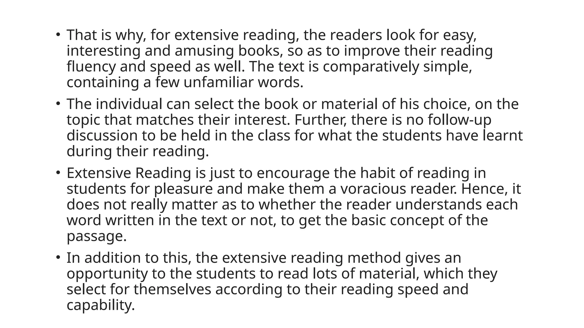 • That is why, for extensive reading, the readers look for easy,
interesting and amusing books, so as to improve their reading
fluency and speed as well. The text is comparatively simple,
containing a few unfamiliar words.
• The individual can select the book or material of his choice, on the
topic that matches their interest. Further, there is no follow-up
discussion to be held in the class for what the students have learnt
during their reading.
• Extensive Reading is just to encourage the habit of reading in
students for pleasure and make them a voracious reader. Hence, it
does not really matter as to whether the reader understands each
word written in the text or not, to get the basic concept of the
passage.
• In addition to this, the extensive reading method gives an
opportunity to the students to read lots of material, which they
select for themselves according to their reading speed and
capability.
 