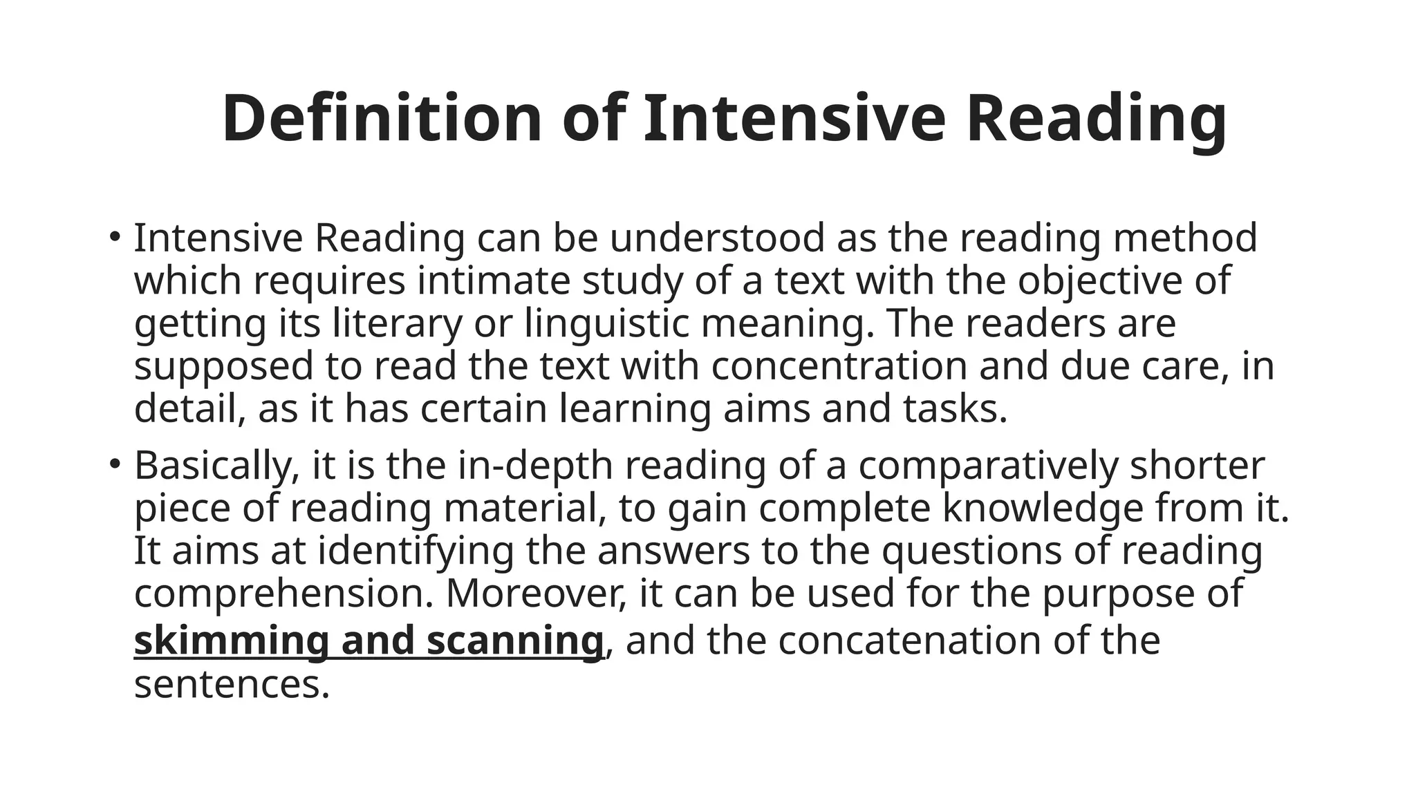 Definition of Intensive Reading
• Intensive Reading can be understood as the reading method
which requires intimate study of a text with the objective of
getting its literary or linguistic meaning. The readers are
supposed to read the text with concentration and due care, in
detail, as it has certain learning aims and tasks.
• Basically, it is the in-depth reading of a comparatively shorter
piece of reading material, to gain complete knowledge from it.
It aims at identifying the answers to the questions of reading
comprehension. Moreover, it can be used for the purpose of
skimming and scanning, and the concatenation of the
sentences.
 