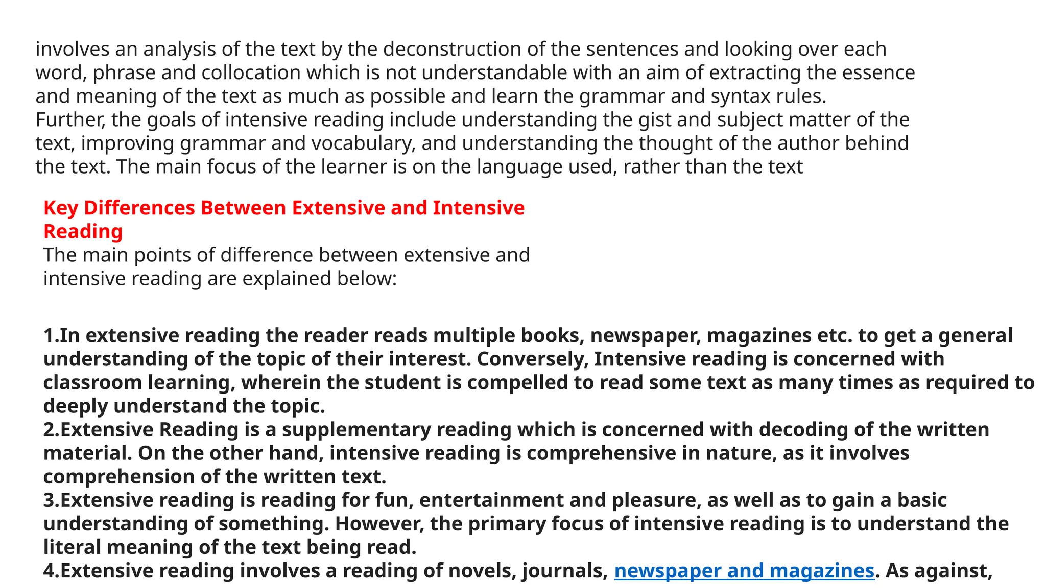 involves an analysis of the text by the deconstruction of the sentences and looking over each
word, phrase and collocation which is not understandable with an aim of extracting the essence
and meaning of the text as much as possible and learn the grammar and syntax rules.
Further, the goals of intensive reading include understanding the gist and subject matter of the
text, improving grammar and vocabulary, and understanding the thought of the author behind
the text. The main focus of the learner is on the language used, rather than the text
Key Differences Between Extensive and Intensive
Reading
The main points of difference between extensive and
intensive reading are explained below:
1.In extensive reading the reader reads multiple books, newspaper, magazines etc. to get a general
understanding of the topic of their interest. Conversely, Intensive reading is concerned with
classroom learning, wherein the student is compelled to read some text as many times as required to
deeply understand the topic.
2.Extensive Reading is a supplementary reading which is concerned with decoding of the written
material. On the other hand, intensive reading is comprehensive in nature, as it involves
comprehension of the written text.
3.Extensive reading is reading for fun, entertainment and pleasure, as well as to gain a basic
understanding of something. However, the primary focus of intensive reading is to understand the
literal meaning of the text being read.
4.Extensive reading involves a reading of novels, journals, newspaper and magazines. As against,
 