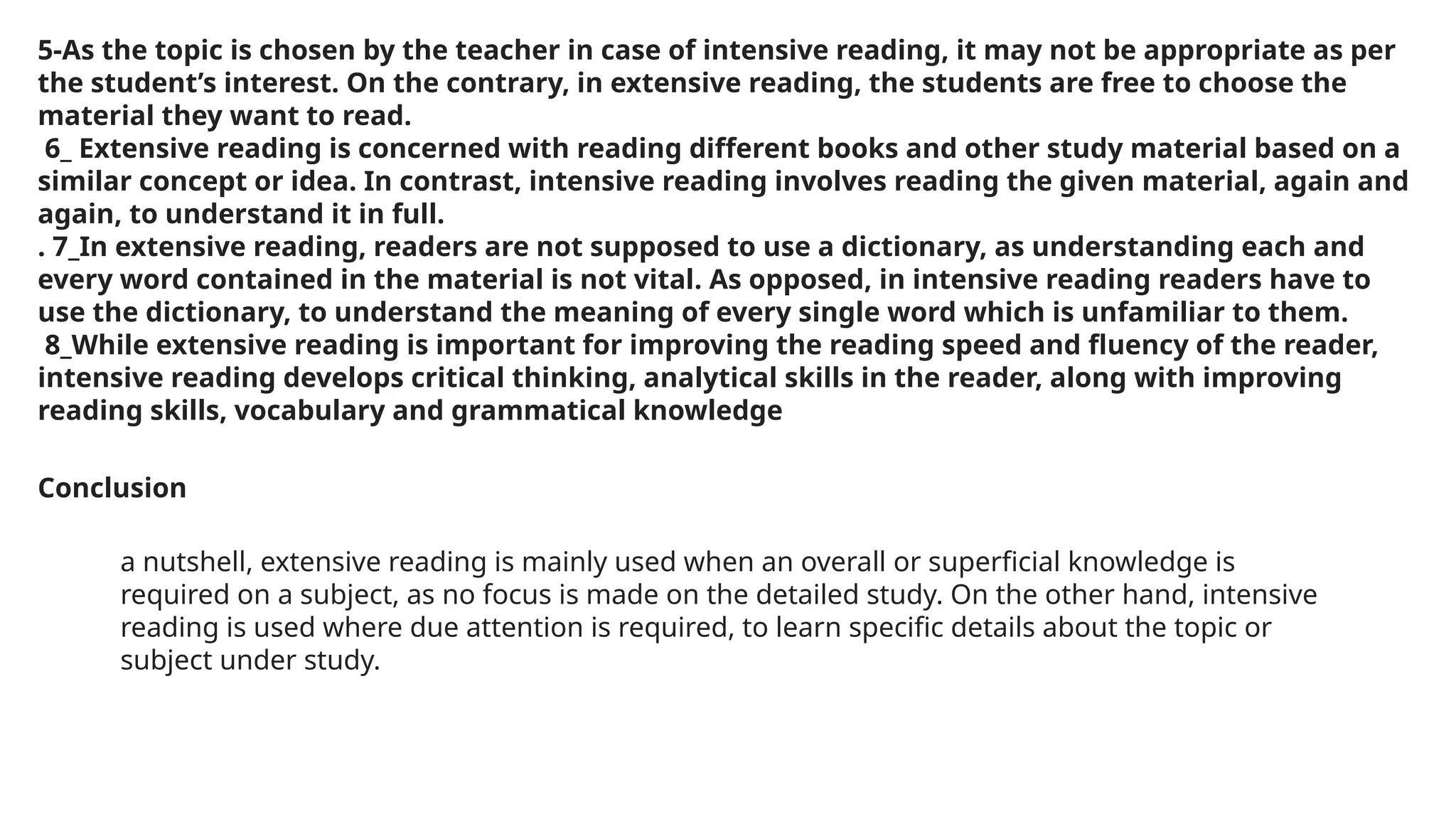 5-As the topic is chosen by the teacher in case of intensive reading, it may not be appropriate as per
the student’s interest. On the contrary, in extensive reading, the students are free to choose the
material they want to read.
6_ Extensive reading is concerned with reading different books and other study material based on a
similar concept or idea. In contrast, intensive reading involves reading the given material, again and
again, to understand it in full.
. 7_In extensive reading, readers are not supposed to use a dictionary, as understanding each and
every word contained in the material is not vital. As opposed, in intensive reading readers have to
use the dictionary, to understand the meaning of every single word which is unfamiliar to them.
8_While extensive reading is important for improving the reading speed and fluency of the reader,
intensive reading develops critical thinking, analytical skills in the reader, along with improving
reading skills, vocabulary and grammatical knowledge
Conclusion
a nutshell, extensive reading is mainly used when an overall or superficial knowledge is
required on a subject, as no focus is made on the detailed study. On the other hand, intensive
reading is used where due attention is required, to learn specific details about the topic or
subject under study.
 