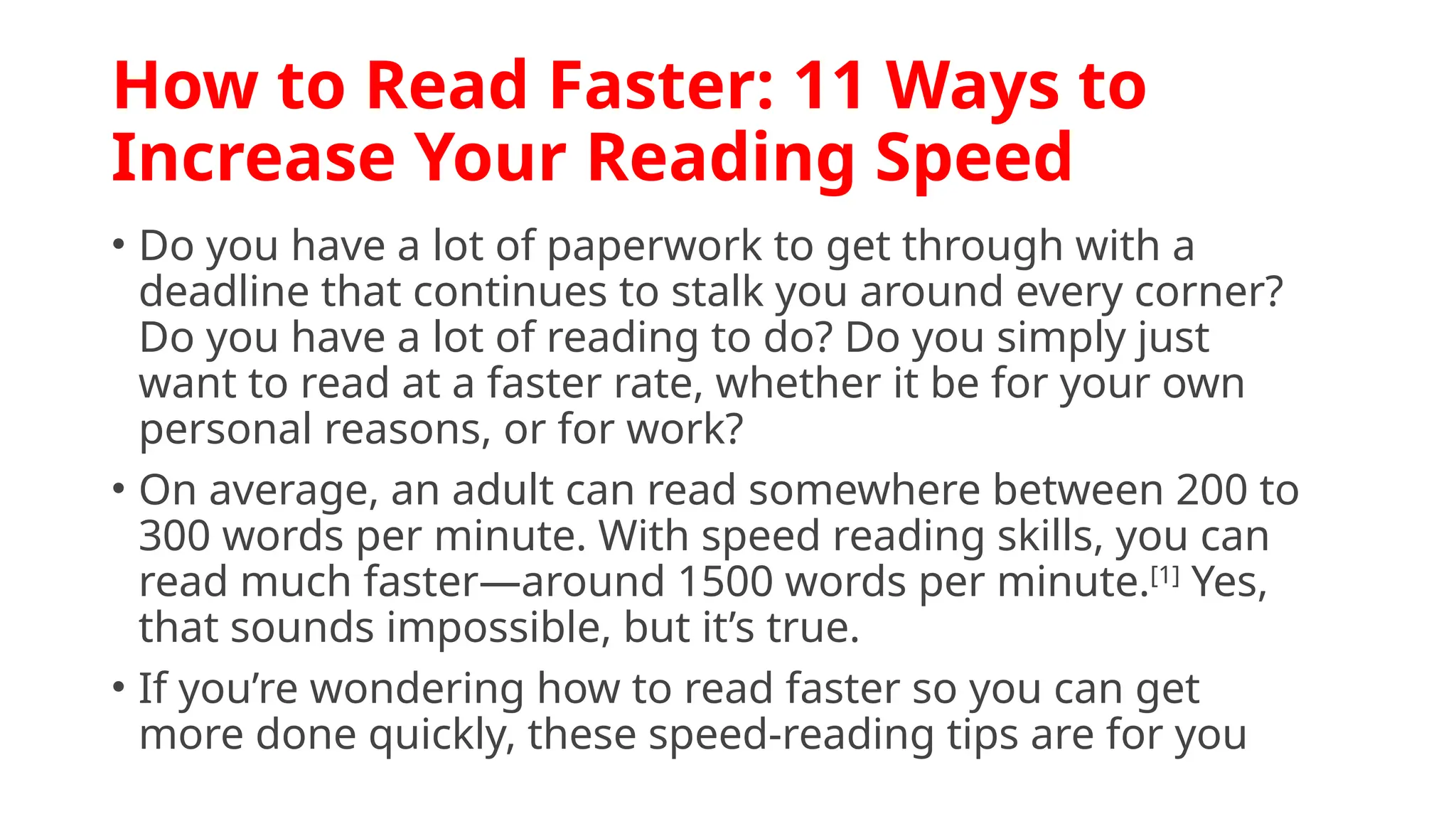How to Read Faster: 11 Ways to
Increase Your Reading Speed
• Do you have a lot of paperwork to get through with a
deadline that continues to stalk you around every corner?
Do you have a lot of reading to do? Do you simply just
want to read at a faster rate, whether it be for your own
personal reasons, or for work?
• On average, an adult can read somewhere between 200 to
300 words per minute. With speed reading skills, you can
read much faster—around 1500 words per minute.[1]
Yes,
that sounds impossible, but it’s true.
• If you’re wondering how to read faster so you can get
more done quickly, these speed-reading tips are for you
 