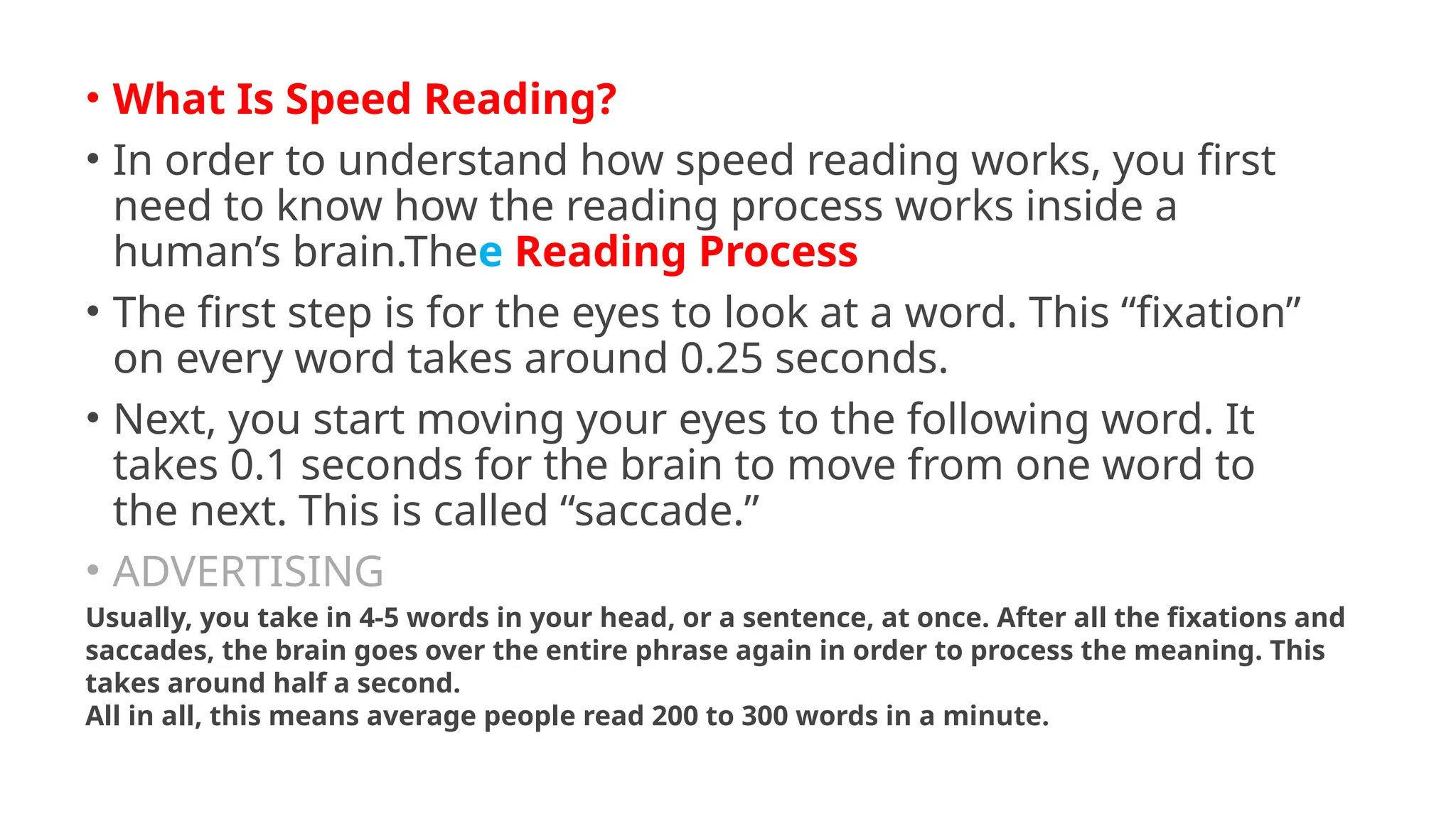 • What Is Speed Reading?
• In order to understand how speed reading works, you first
need to know how the reading process works inside a
human’s brain.Thee Reading Process
• The first step is for the eyes to look at a word. This “fixation”
on every word takes around 0.25 seconds.
• Next, you start moving your eyes to the following word. It
takes 0.1 seconds for the brain to move from one word to
the next. This is called “saccade.”
• ADVERTISING
Usually, you take in 4-5 words in your head, or a sentence, at once. After all the fixations and
saccades, the brain goes over the entire phrase again in order to process the meaning. This
takes around half a second.
All in all, this means average people read 200 to 300 words in a minute.
 