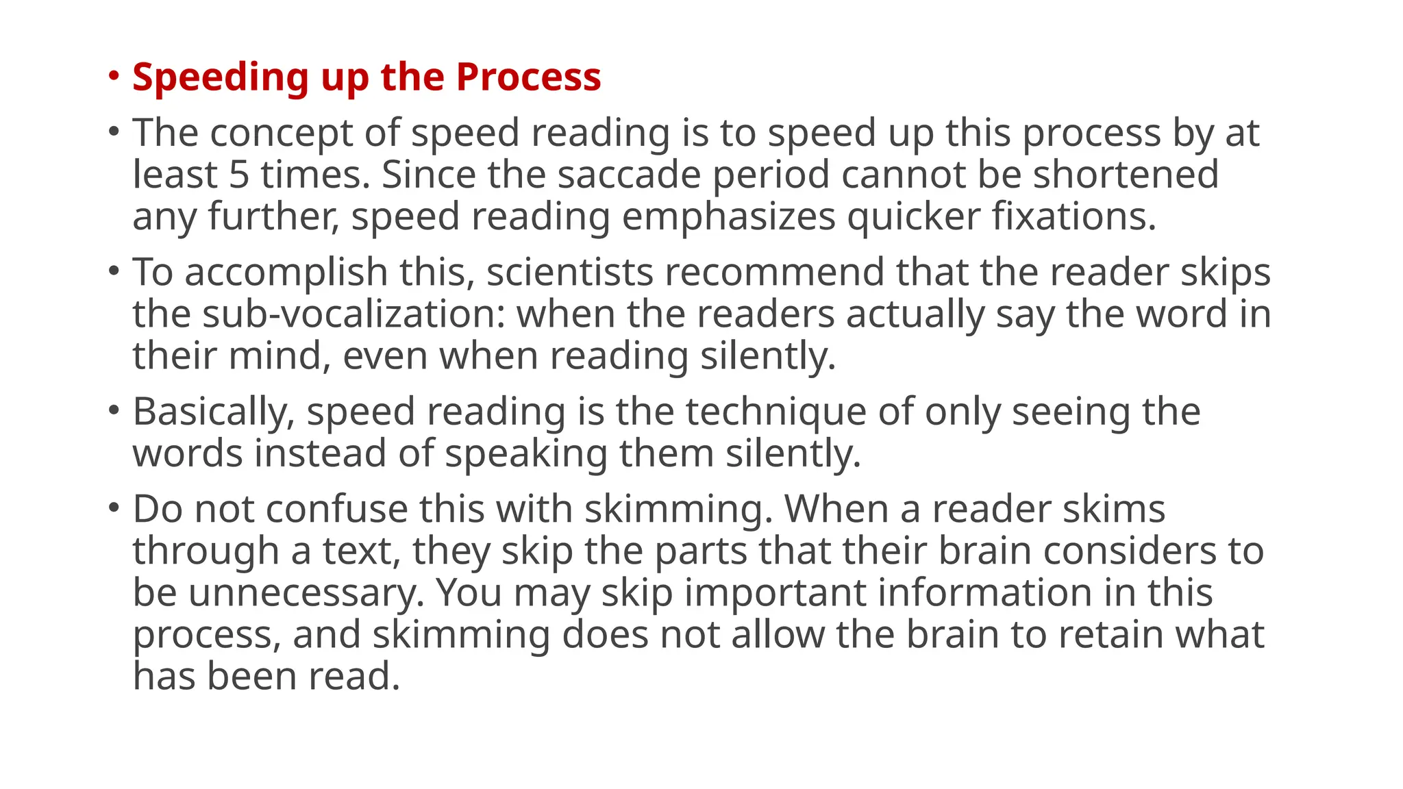 • Speeding up the Process
• The concept of speed reading is to speed up this process by at
least 5 times. Since the saccade period cannot be shortened
any further, speed reading emphasizes quicker fixations.
• To accomplish this, scientists recommend that the reader skips
the sub-vocalization: when the readers actually say the word in
their mind, even when reading silently.
• Basically, speed reading is the technique of only seeing the
words instead of speaking them silently.
• Do not confuse this with skimming. When a reader skims
through a text, they skip the parts that their brain considers to
be unnecessary. You may skip important information in this
process, and skimming does not allow the brain to retain what
has been read.
 