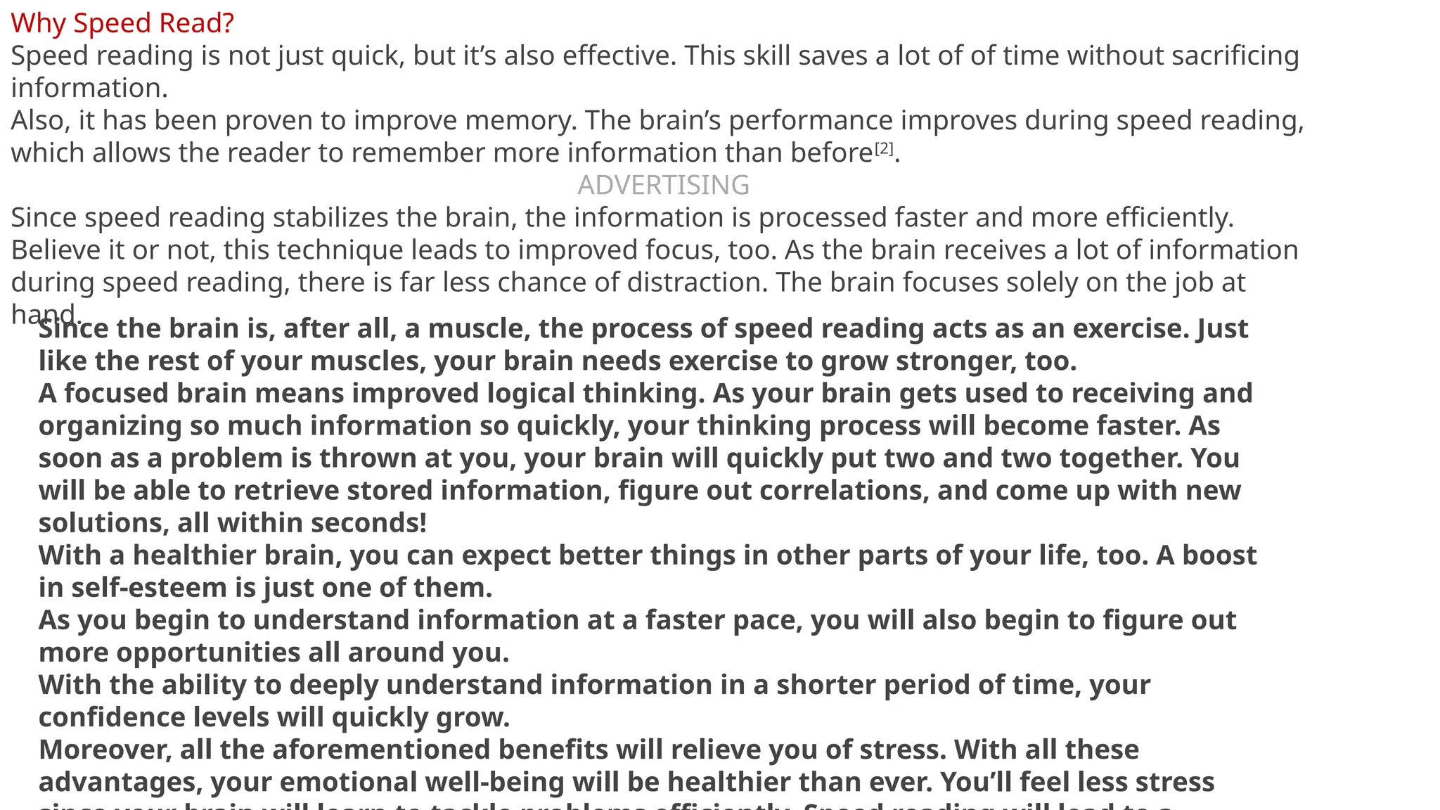Why Speed Read?
Speed reading is not just quick, but it’s also effective. This skill saves a lot of of time without sacrificing
information.
Also, it has been proven to improve memory. The brain’s performance improves during speed reading,
which allows the reader to remember more information than before[2]
.
ADVERTISING
Since speed reading stabilizes the brain, the information is processed faster and more efficiently.
Believe it or not, this technique leads to improved focus, too. As the brain receives a lot of information
during speed reading, there is far less chance of distraction. The brain focuses solely on the job at
hand.
Since the brain is, after all, a muscle, the process of speed reading acts as an exercise. Just
like the rest of your muscles, your brain needs exercise to grow stronger, too.
A focused brain means improved logical thinking. As your brain gets used to receiving and
organizing so much information so quickly, your thinking process will become faster. As
soon as a problem is thrown at you, your brain will quickly put two and two together. You
will be able to retrieve stored information, figure out correlations, and come up with new
solutions, all within seconds!
With a healthier brain, you can expect better things in other parts of your life, too. A boost
in self-esteem is just one of them.
As you begin to understand information at a faster pace, you will also begin to figure out
more opportunities all around you.
With the ability to deeply understand information in a shorter period of time, your
confidence levels will quickly grow.
Moreover, all the aforementioned benefits will relieve you of stress. With all these
advantages, your emotional well-being will be healthier than ever. You’ll feel less stress
 