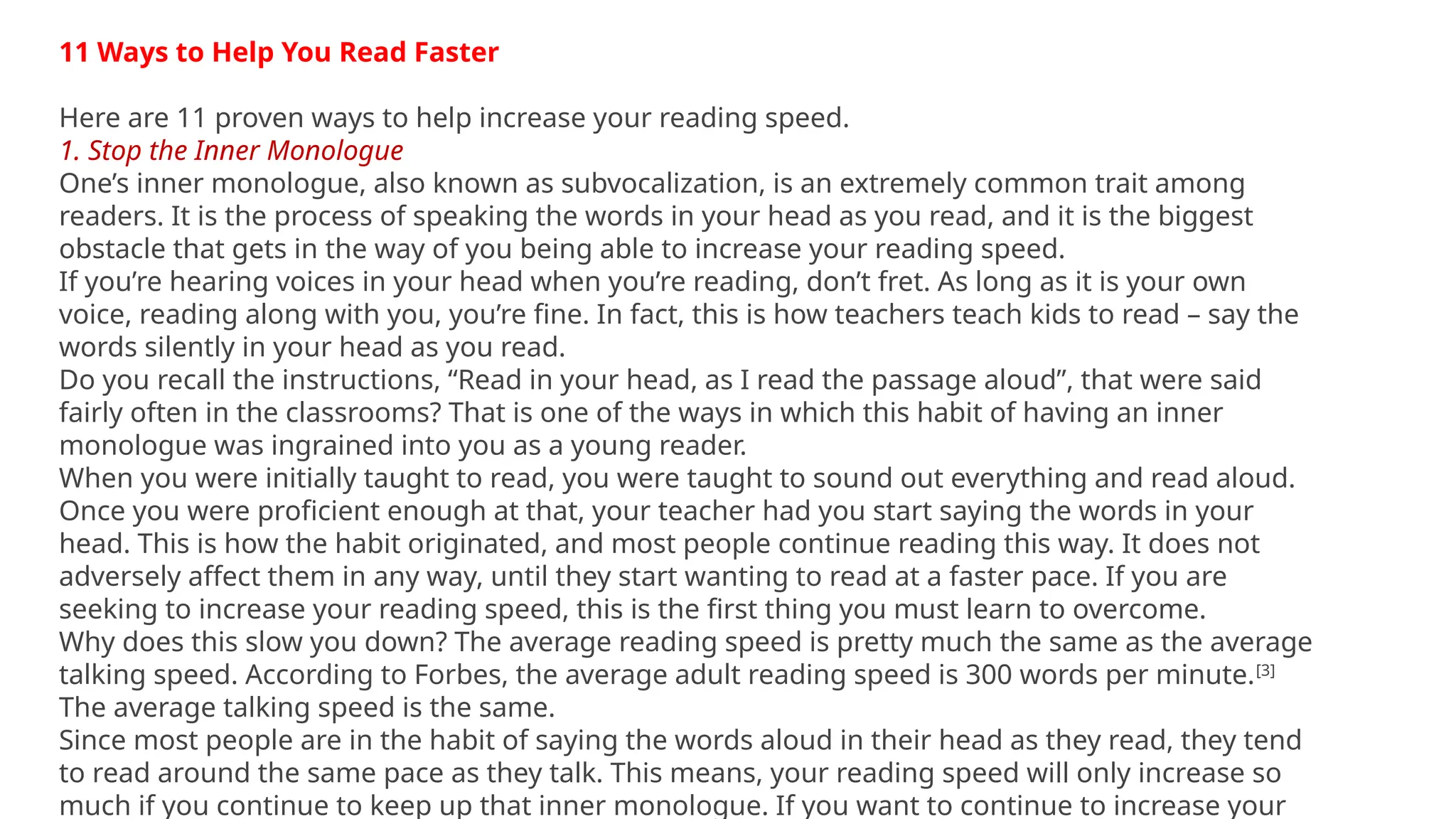 11 Ways to Help You Read Faster
Here are 11 proven ways to help increase your reading speed.
1. Stop the Inner Monologue
One’s inner monologue, also known as subvocalization, is an extremely common trait among
readers. It is the process of speaking the words in your head as you read, and it is the biggest
obstacle that gets in the way of you being able to increase your reading speed.
If you’re hearing voices in your head when you’re reading, don’t fret. As long as it is your own
voice, reading along with you, you’re fine. In fact, this is how teachers teach kids to read – say the
words silently in your head as you read.
Do you recall the instructions, “Read in your head, as I read the passage aloud”, that were said
fairly often in the classrooms? That is one of the ways in which this habit of having an inner
monologue was ingrained into you as a young reader.
When you were initially taught to read, you were taught to sound out everything and read aloud.
Once you were proficient enough at that, your teacher had you start saying the words in your
head. This is how the habit originated, and most people continue reading this way. It does not
adversely affect them in any way, until they start wanting to read at a faster pace. If you are
seeking to increase your reading speed, this is the first thing you must learn to overcome.
Why does this slow you down? The average reading speed is pretty much the same as the average
talking speed. According to Forbes, the average adult reading speed is 300 words per minute.[3]
The average talking speed is the same.
Since most people are in the habit of saying the words aloud in their head as they read, they tend
to read around the same pace as they talk. This means, your reading speed will only increase so
much if you continue to keep up that inner monologue. If you want to continue to increase your
 