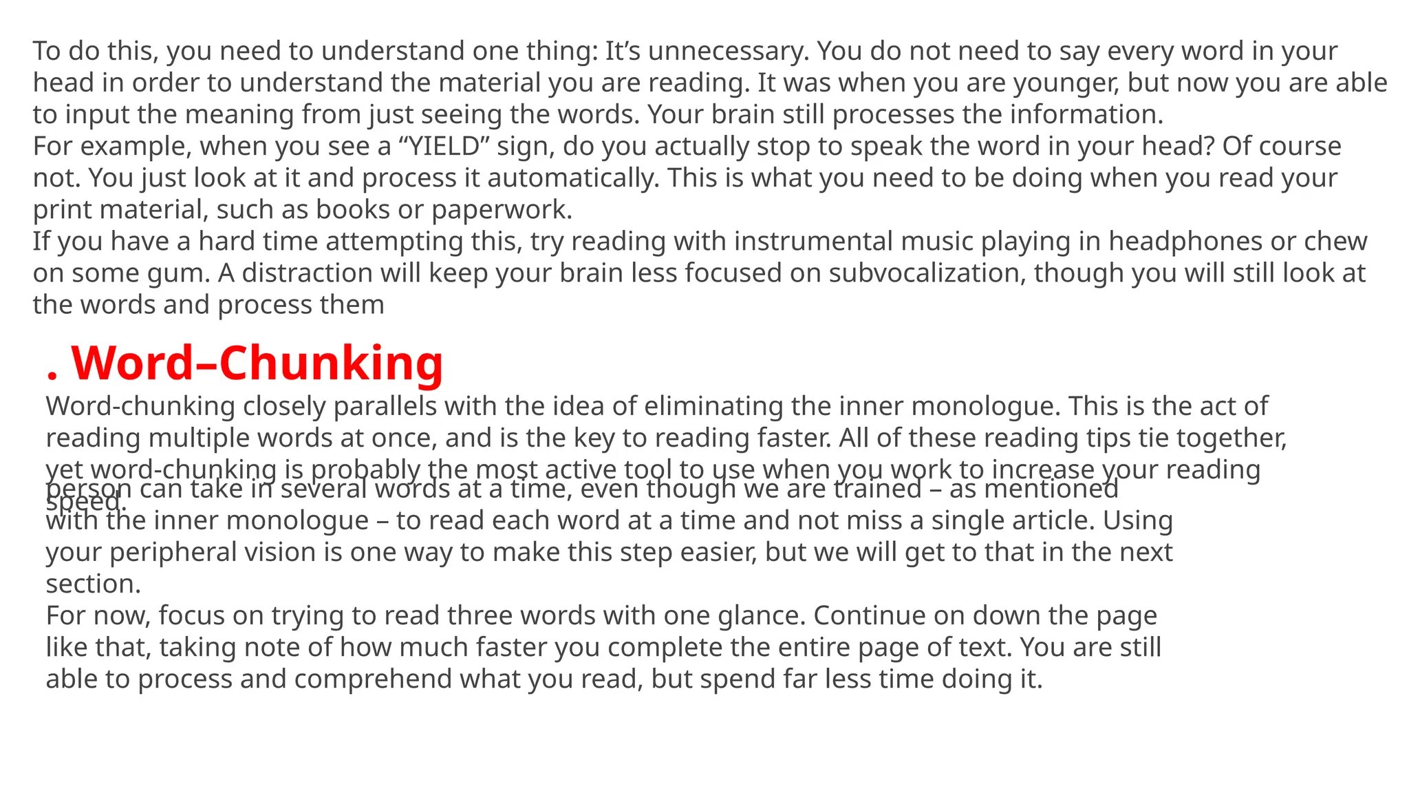 To do this, you need to understand one thing: It’s unnecessary. You do not need to say every word in your
head in order to understand the material you are reading. It was when you are younger, but now you are able
to input the meaning from just seeing the words. Your brain still processes the information.
For example, when you see a “YIELD” sign, do you actually stop to speak the word in your head? Of course
not. You just look at it and process it automatically. This is what you need to be doing when you read your
print material, such as books or paperwork.
If you have a hard time attempting this, try reading with instrumental music playing in headphones or chew
on some gum. A distraction will keep your brain less focused on subvocalization, though you will still look at
the words and process them
. Word–Chunking
Word-chunking closely parallels with the idea of eliminating the inner monologue. This is the act of
reading multiple words at once, and is the key to reading faster. All of these reading tips tie together,
yet word-chunking is probably the most active tool to use when you work to increase your reading
speed.
person can take in several words at a time, even though we are trained – as mentioned
with the inner monologue – to read each word at a time and not miss a single article. Using
your peripheral vision is one way to make this step easier, but we will get to that in the next
section.
For now, focus on trying to read three words with one glance. Continue on down the page
like that, taking note of how much faster you complete the entire page of text. You are still
able to process and comprehend what you read, but spend far less time doing it.
 