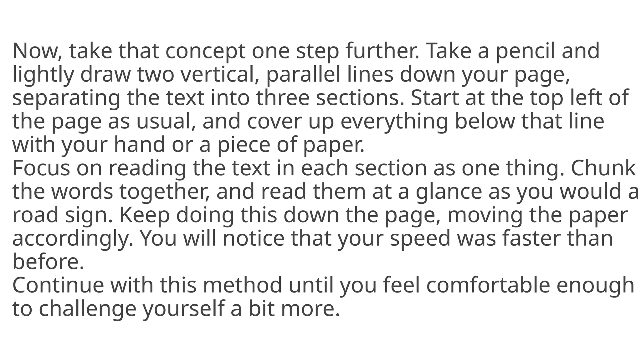 Now, take that concept one step further. Take a pencil and
lightly draw two vertical, parallel lines down your page,
separating the text into three sections. Start at the top left of
the page as usual, and cover up everything below that line
with your hand or a piece of paper.
Focus on reading the text in each section as one thing. Chunk
the words together, and read them at a glance as you would a
road sign. Keep doing this down the page, moving the paper
accordingly. You will notice that your speed was faster than
before.
Continue with this method until you feel comfortable enough
to challenge yourself a bit more.
 