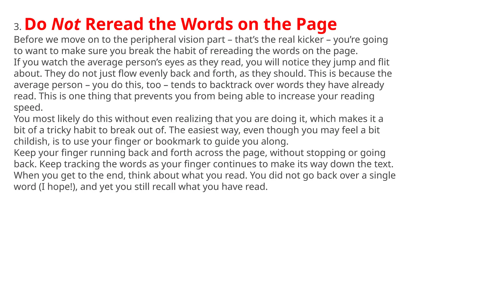 3. Do Not Reread the Words on the Page
Before we move on to the peripheral vision part – that’s the real kicker – you’re going
to want to make sure you break the habit of rereading the words on the page.
If you watch the average person’s eyes as they read, you will notice they jump and flit
about. They do not just flow evenly back and forth, as they should. This is because the
average person – you do this, too – tends to backtrack over words they have already
read. This is one thing that prevents you from being able to increase your reading
speed.
You most likely do this without even realizing that you are doing it, which makes it a
bit of a tricky habit to break out of. The easiest way, even though you may feel a bit
childish, is to use your finger or bookmark to guide you along.
Keep your finger running back and forth across the page, without stopping or going
back. Keep tracking the words as your finger continues to make its way down the text.
When you get to the end, think about what you read. You did not go back over a single
word (I hope!), and yet you still recall what you have read.
 