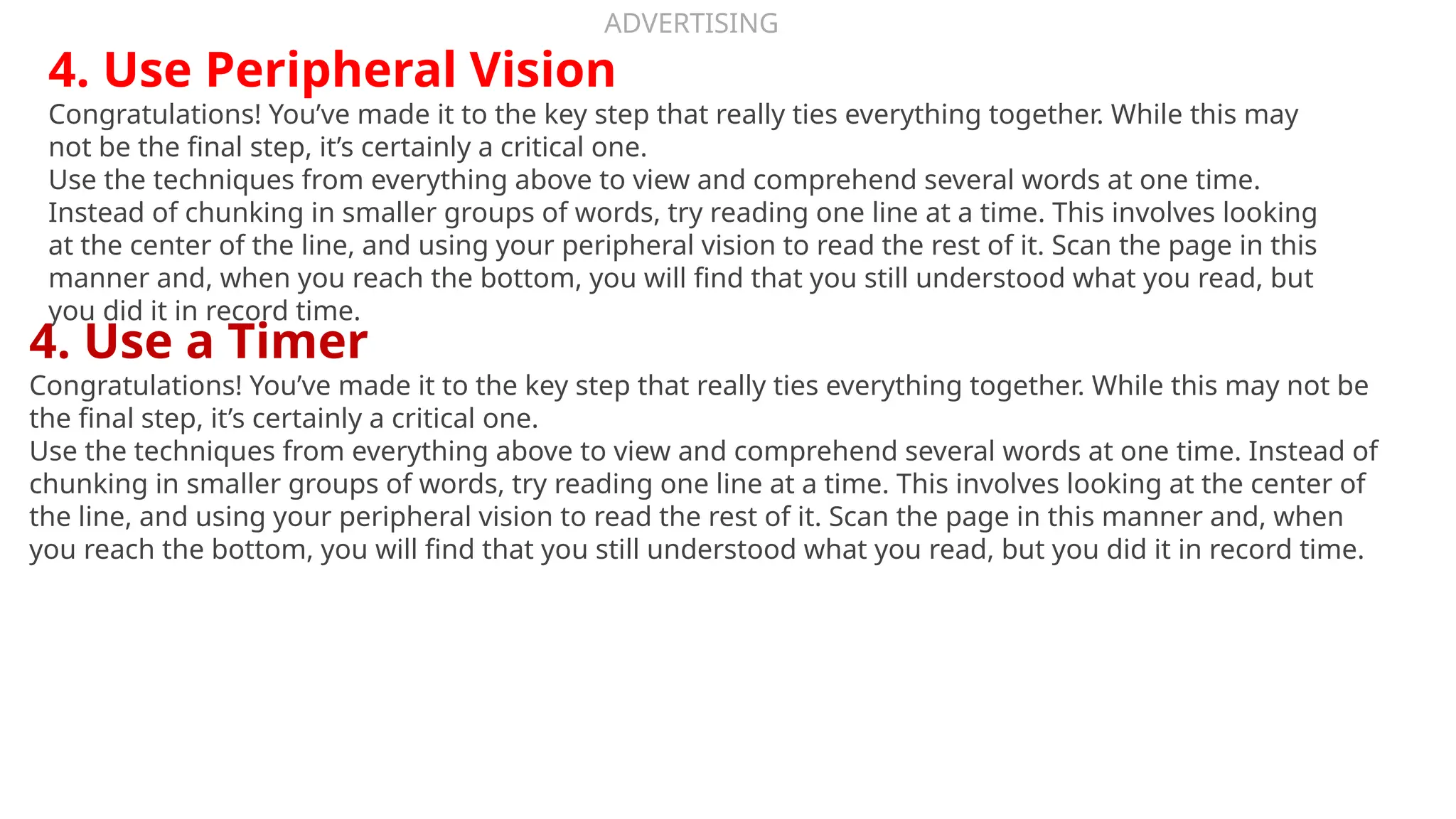 ADVERTISING
4. Use Peripheral Vision
Congratulations! You’ve made it to the key step that really ties everything together. While this may
not be the final step, it’s certainly a critical one.
Use the techniques from everything above to view and comprehend several words at one time.
Instead of chunking in smaller groups of words, try reading one line at a time. This involves looking
at the center of the line, and using your peripheral vision to read the rest of it. Scan the page in this
manner and, when you reach the bottom, you will find that you still understood what you read, but
you did it in record time.
4. Use a Timer
Congratulations! You’ve made it to the key step that really ties everything together. While this may not be
the final step, it’s certainly a critical one.
Use the techniques from everything above to view and comprehend several words at one time. Instead of
chunking in smaller groups of words, try reading one line at a time. This involves looking at the center of
the line, and using your peripheral vision to read the rest of it. Scan the page in this manner and, when
you reach the bottom, you will find that you still understood what you read, but you did it in record time.
 