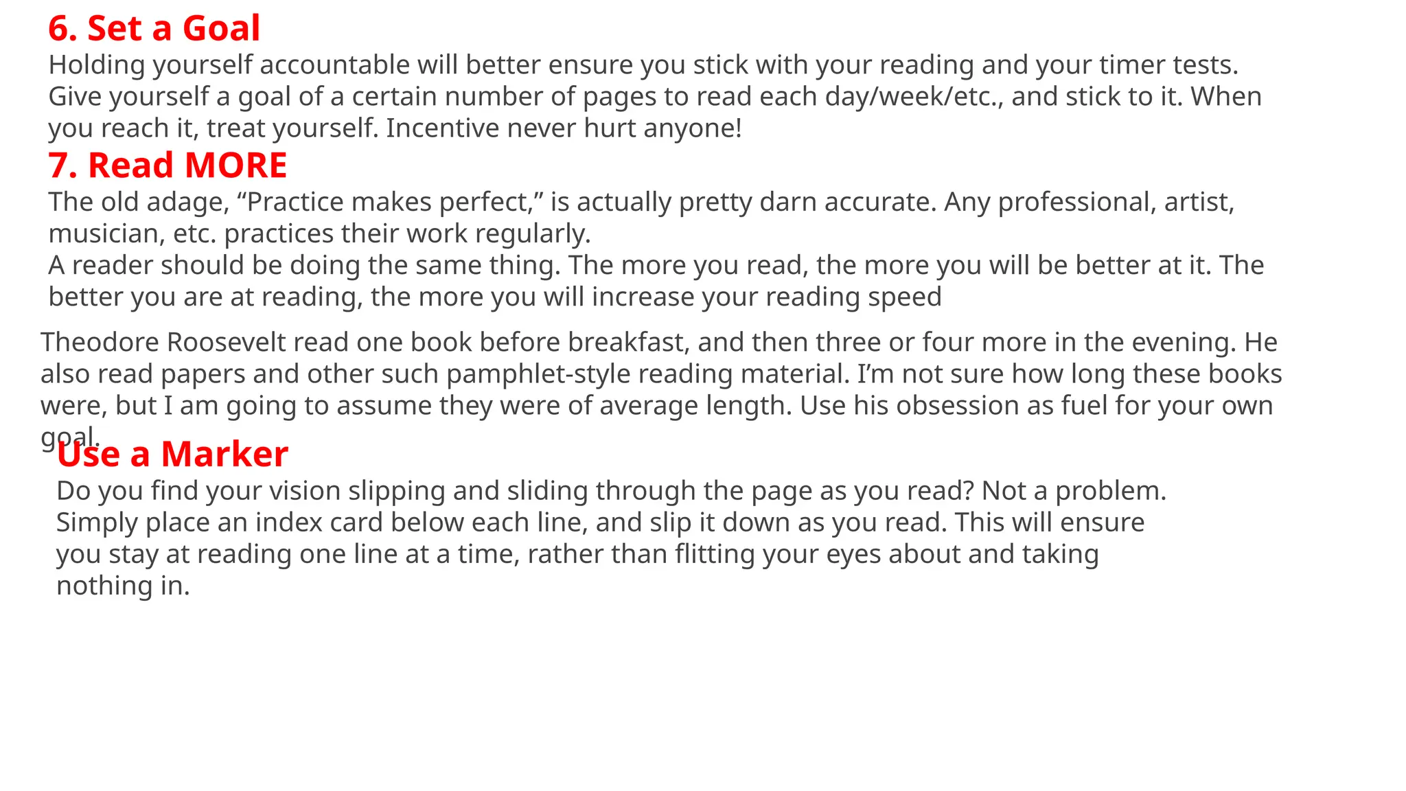 6. Set a Goal
Holding yourself accountable will better ensure you stick with your reading and your timer tests.
Give yourself a goal of a certain number of pages to read each day/week/etc., and stick to it. When
you reach it, treat yourself. Incentive never hurt anyone!
7. Read MORE
The old adage, “Practice makes perfect,” is actually pretty darn accurate. Any professional, artist,
musician, etc. practices their work regularly.
A reader should be doing the same thing. The more you read, the more you will be better at it. The
better you are at reading, the more you will increase your reading speed
Theodore Roosevelt read one book before breakfast, and then three or four more in the evening. He
also read papers and other such pamphlet-style reading material. I’m not sure how long these books
were, but I am going to assume they were of average length. Use his obsession as fuel for your own
goal.
Use a Marker
Do you find your vision slipping and sliding through the page as you read? Not a problem.
Simply place an index card below each line, and slip it down as you read. This will ensure
you stay at reading one line at a time, rather than flitting your eyes about and taking
nothing in.
 
