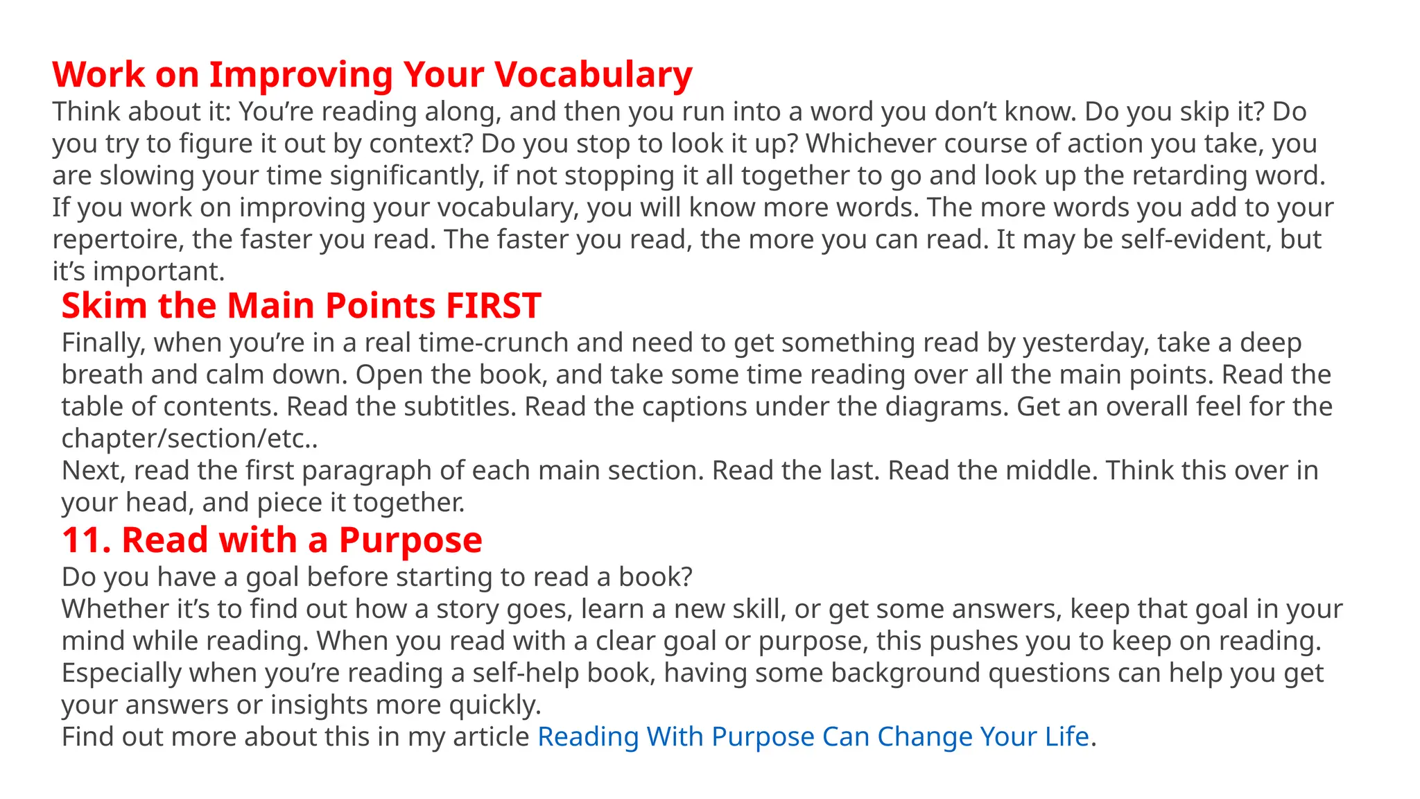Work on Improving Your Vocabulary
Think about it: You’re reading along, and then you run into a word you don’t know. Do you skip it? Do
you try to figure it out by context? Do you stop to look it up? Whichever course of action you take, you
are slowing your time significantly, if not stopping it all together to go and look up the retarding word.
If you work on improving your vocabulary, you will know more words. The more words you add to your
repertoire, the faster you read. The faster you read, the more you can read. It may be self-evident, but
it’s important.
Skim the Main Points FIRST
Finally, when you’re in a real time-crunch and need to get something read by yesterday, take a deep
breath and calm down. Open the book, and take some time reading over all the main points. Read the
table of contents. Read the subtitles. Read the captions under the diagrams. Get an overall feel for the
chapter/section/etc..
Next, read the first paragraph of each main section. Read the last. Read the middle. Think this over in
your head, and piece it together.
11. Read with a Purpose
Do you have a goal before starting to read a book?
Whether it’s to find out how a story goes, learn a new skill, or get some answers, keep that goal in your
mind while reading. When you read with a clear goal or purpose, this pushes you to keep on reading.
Especially when you’re reading a self-help book, having some background questions can help you get
your answers or insights more quickly.
Find out more about this in my article Reading With Purpose Can Change Your Life.
 