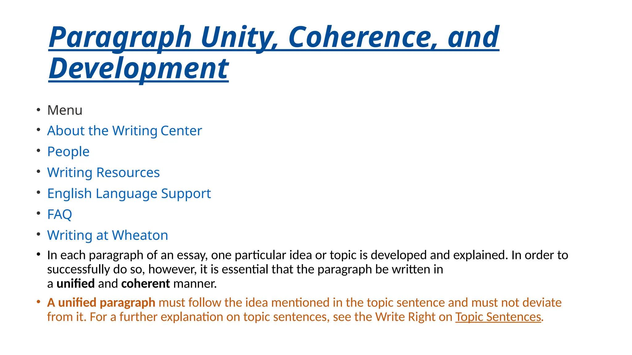 Paragraph Unity, Coherence, and
Development
• Menu
• About the Writing Center
• People
• Writing Resources
• English Language Support
• FAQ
• Writing at Wheaton
• In each paragraph of an essay, one particular idea or topic is developed and explained. In order to
successfully do so, however, it is essential that the paragraph be written in
a unified and coherent manner.
• A unified paragraph must follow the idea mentioned in the topic sentence and must not deviate
from it. For a further explanation on topic sentences, see the Write Right on Topic Sentences.
 