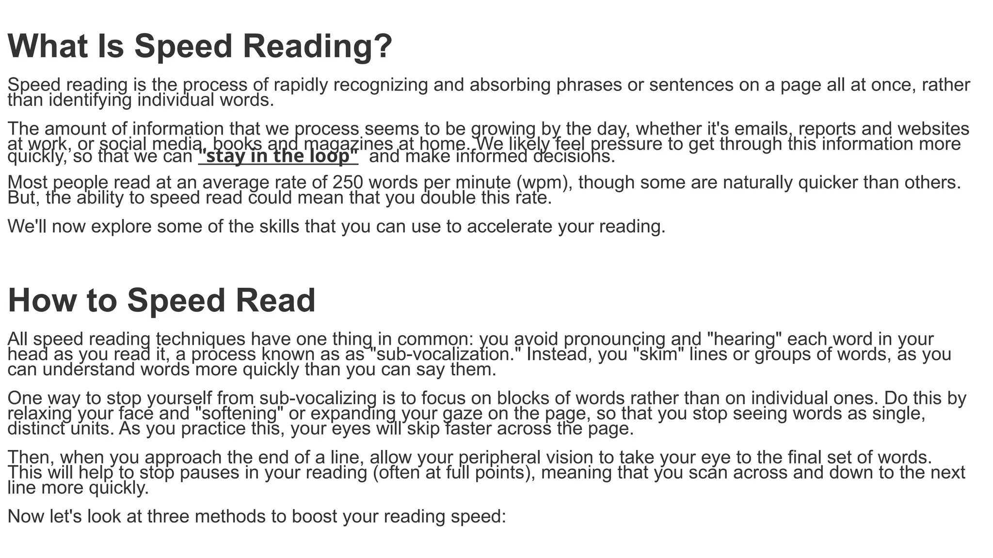 What Is Speed Reading?
Speed reading is the process of rapidly recognizing and absorbing phrases or sentences on a page all at once, rather
than identifying individual words.
The amount of information that we process seems to be growing by the day, whether it's emails, reports and websites
at work, or social media, books and magazines at home. We likely feel pressure to get through this information more
quickly, so that we can "stay in the loop" and make informed decisions.
Most people read at an average rate of 250 words per minute (wpm), though some are naturally quicker than others.
But, the ability to speed read could mean that you double this rate.
We'll now explore some of the skills that you can use to accelerate your reading.
How to Speed Read
All speed reading techniques have one thing in common: you avoid pronouncing and "hearing" each word in your
head as you read it, a process known as as "sub-vocalization." Instead, you "skim" lines or groups of words, as you
can understand words more quickly than you can say them.
One way to stop yourself from sub-vocalizing is to focus on blocks of words rather than on individual ones. Do this by
relaxing your face and "softening" or expanding your gaze on the page, so that you stop seeing words as single,
distinct units. As you practice this, your eyes will skip faster across the page.
Then, when you approach the end of a line, allow your peripheral vision to take your eye to the final set of words.
This will help to stop pauses in your reading (often at full points), meaning that you scan across and down to the next
line more quickly.
Now let's look at three methods to boost your reading speed:
 