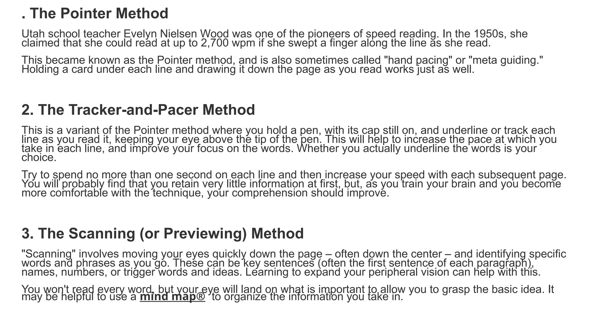 . The Pointer Method
Utah school teacher Evelyn Nielsen Wood was one of the pioneers of speed reading. In the 1950s, she
claimed that she could read at up to 2,700 wpm if she swept a finger along the line as she read.
This became known as the Pointer method, and is also sometimes called "hand pacing" or "meta guiding."
Holding a card under each line and drawing it down the page as you read works just as well.
2. The Tracker-and-Pacer Method
This is a variant of the Pointer method where you hold a pen, with its cap still on, and underline or track each
line as you read it, keeping your eye above the tip of the pen. This will help to increase the pace at which you
take in each line, and improve your focus on the words. Whether you actually underline the words is your
choice.
Try to spend no more than one second on each line and then increase your speed with each subsequent page.
You will probably find that you retain very little information at first, but, as you train your brain and you become
more comfortable with the technique, your comprehension should improve.
3. The Scanning (or Previewing) Method
"Scanning" involves moving your eyes quickly down the page – often down the center – and identifying specific
words and phrases as you go. These can be key sentences (often the first sentence of each paragraph),
names, numbers, or trigger words and ideas. Learning to expand your peripheral vision can help with this.
You won't read every word, but your eye will land on what is important to allow you to grasp the basic idea. It
may be helpful to use a mind map® to organize the information you take in.
 