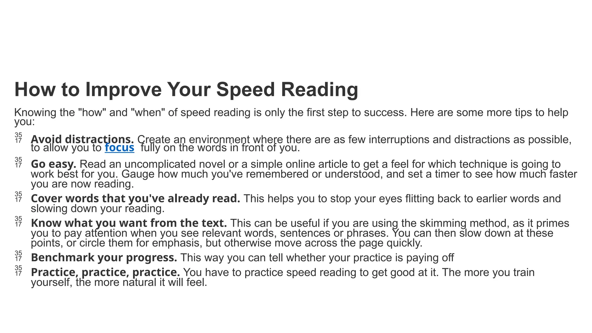 How to Improve Your Speed Reading
Knowing the "how" and "when" of speed reading is only the first step to success. Here are some more tips to help
you:
 Avoid distractions. Create an environment where there are as few interruptions and distractions as possible,
to allow you to focus fully on the words in front of you.
 Go easy. Read an uncomplicated novel or a simple online article to get a feel for which technique is going to
work best for you. Gauge how much you've remembered or understood, and set a timer to see how much faster
you are now reading.
 Cover words that you've already read. This helps you to stop your eyes flitting back to earlier words and
slowing down your reading.
 Know what you want from the text. This can be useful if you are using the skimming method, as it primes
you to pay attention when you see relevant words, sentences or phrases. You can then slow down at these
points, or circle them for emphasis, but otherwise move across the page quickly.
 Benchmark your progress. This way you can tell whether your practice is paying off
 Practice, practice, practice. You have to practice speed reading to get good at it. The more you train
yourself, the more natural it will feel.
 