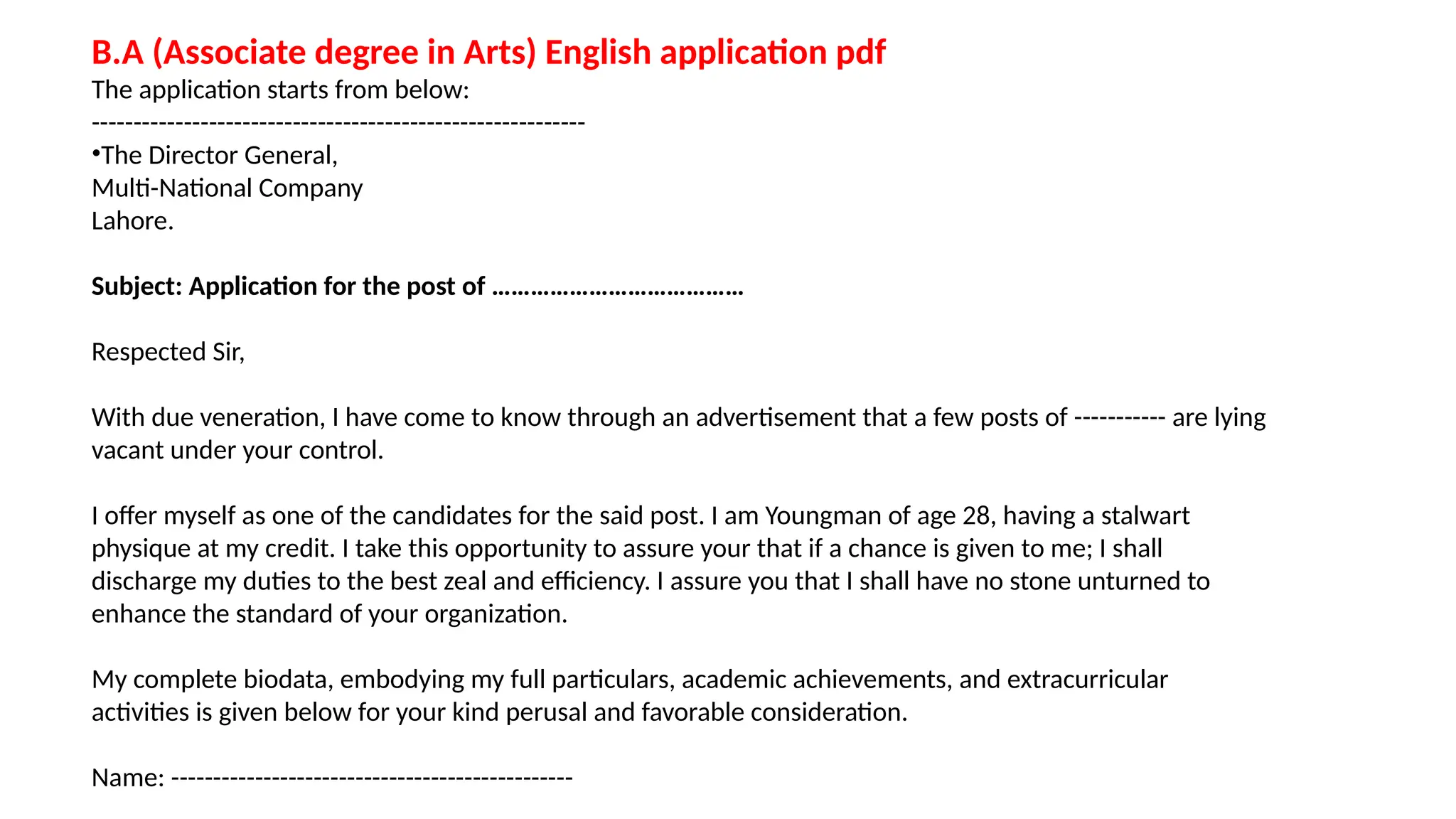 B.A (Associate degree in Arts) English application pdf
The application starts from below:
-----------------------------------------------------------
•The Director General,
Multi-National Company
Lahore.
Subject: Application for the post of …………………………………
Respected Sir,
With due veneration, I have come to know through an advertisement that a few posts of ----------- are lying
vacant under your control.
I offer myself as one of the candidates for the said post. I am Youngman of age 28, having a stalwart
physique at my credit. I take this opportunity to assure your that if a chance is given to me; I shall
discharge my duties to the best zeal and efficiency. I assure you that I shall have no stone unturned to
enhance the standard of your organization.
My complete biodata, embodying my full particulars, academic achievements, and extracurricular
activities is given below for your kind perusal and favorable consideration.
Name: ------------------------------------------------
 