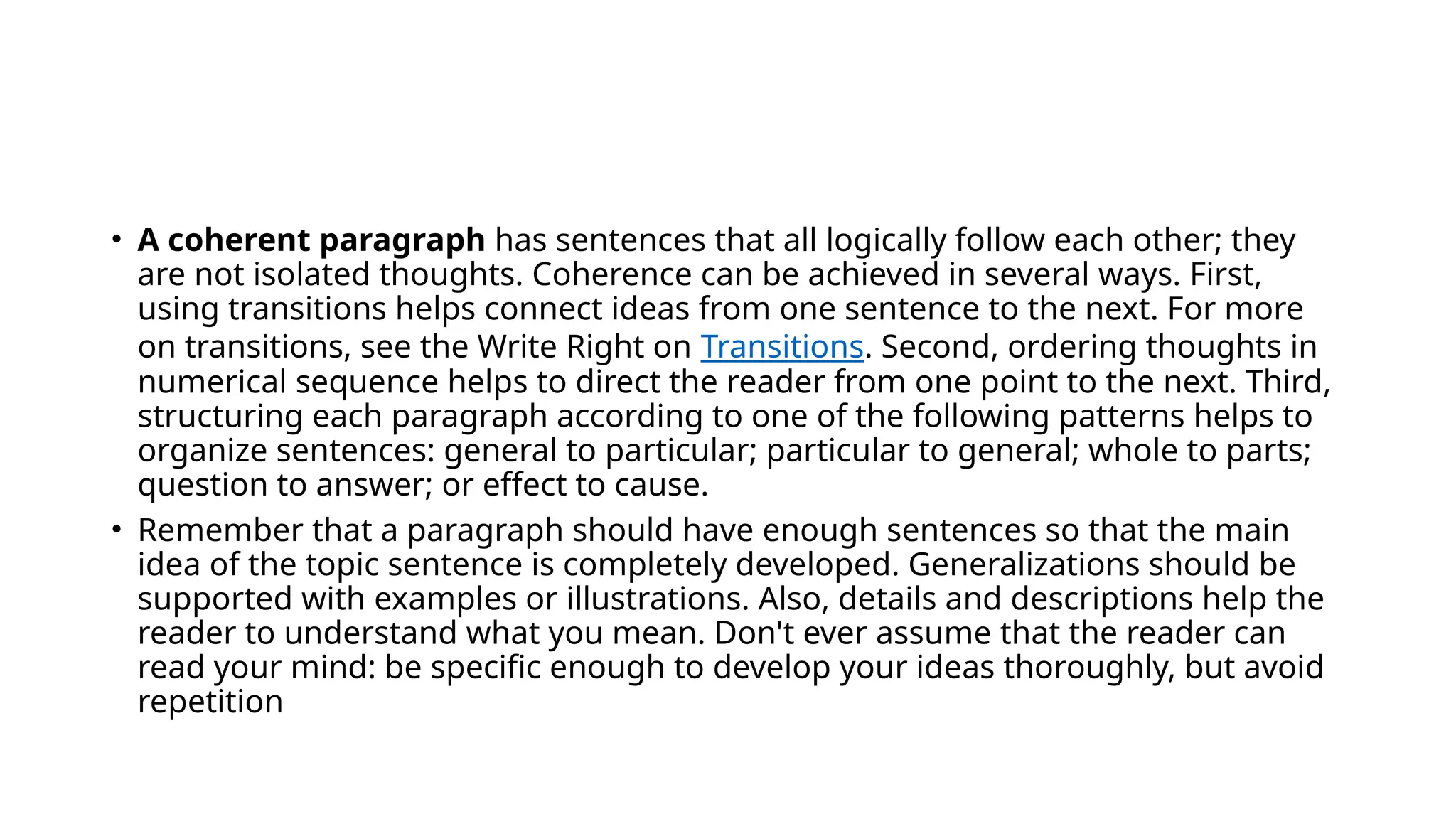 • A coherent paragraph has sentences that all logically follow each other; they
are not isolated thoughts. Coherence can be achieved in several ways. First,
using transitions helps connect ideas from one sentence to the next. For more
on transitions, see the Write Right on Transitions. Second, ordering thoughts in
numerical sequence helps to direct the reader from one point to the next. Third,
structuring each paragraph according to one of the following patterns helps to
organize sentences: general to particular; particular to general; whole to parts;
question to answer; or effect to cause.
• Remember that a paragraph should have enough sentences so that the main
idea of the topic sentence is completely developed. Generalizations should be
supported with examples or illustrations. Also, details and descriptions help the
reader to understand what you mean. Don't ever assume that the reader can
read your mind: be specific enough to develop your ideas thoroughly, but avoid
repetition
 
