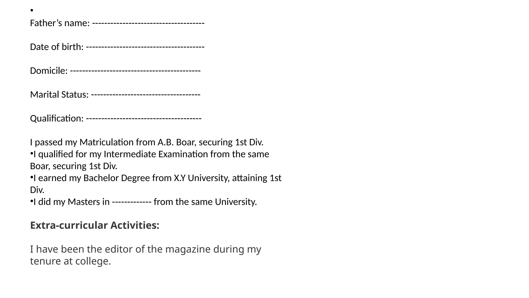 •
Father’s name: -------------------------------------
Date of birth: ---------------------------------------
Domicile: -------------------------------------------
Marital Status: ------------------------------------
Qualification: --------------------------------------
I passed my Matriculation from A.B. Boar, securing 1st Div.
•I qualified for my Intermediate Examination from the same
Boar, securing 1st Div.
•I earned my Bachelor Degree from X.Y University, attaining 1st
Div.
•I did my Masters in ------------- from the same University.
Extra-curricular Activities:
I have been the editor of the magazine during my
tenure at college.
 