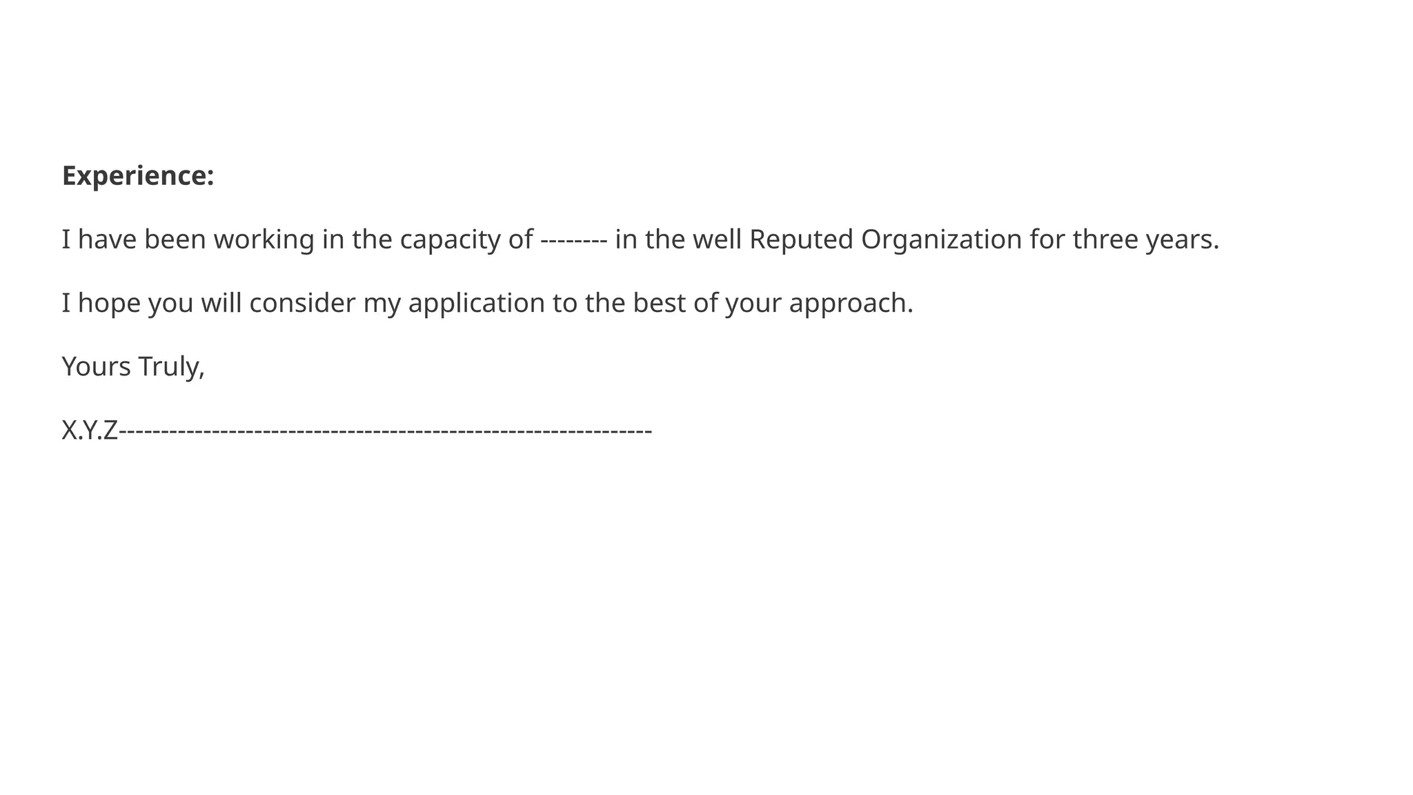 Experience:
I have been working in the capacity of -------- in the well Reputed Organization for three years.
I hope you will consider my application to the best of your approach.
Yours Truly,
X.Y.Z---------------------------------------------------------------
 