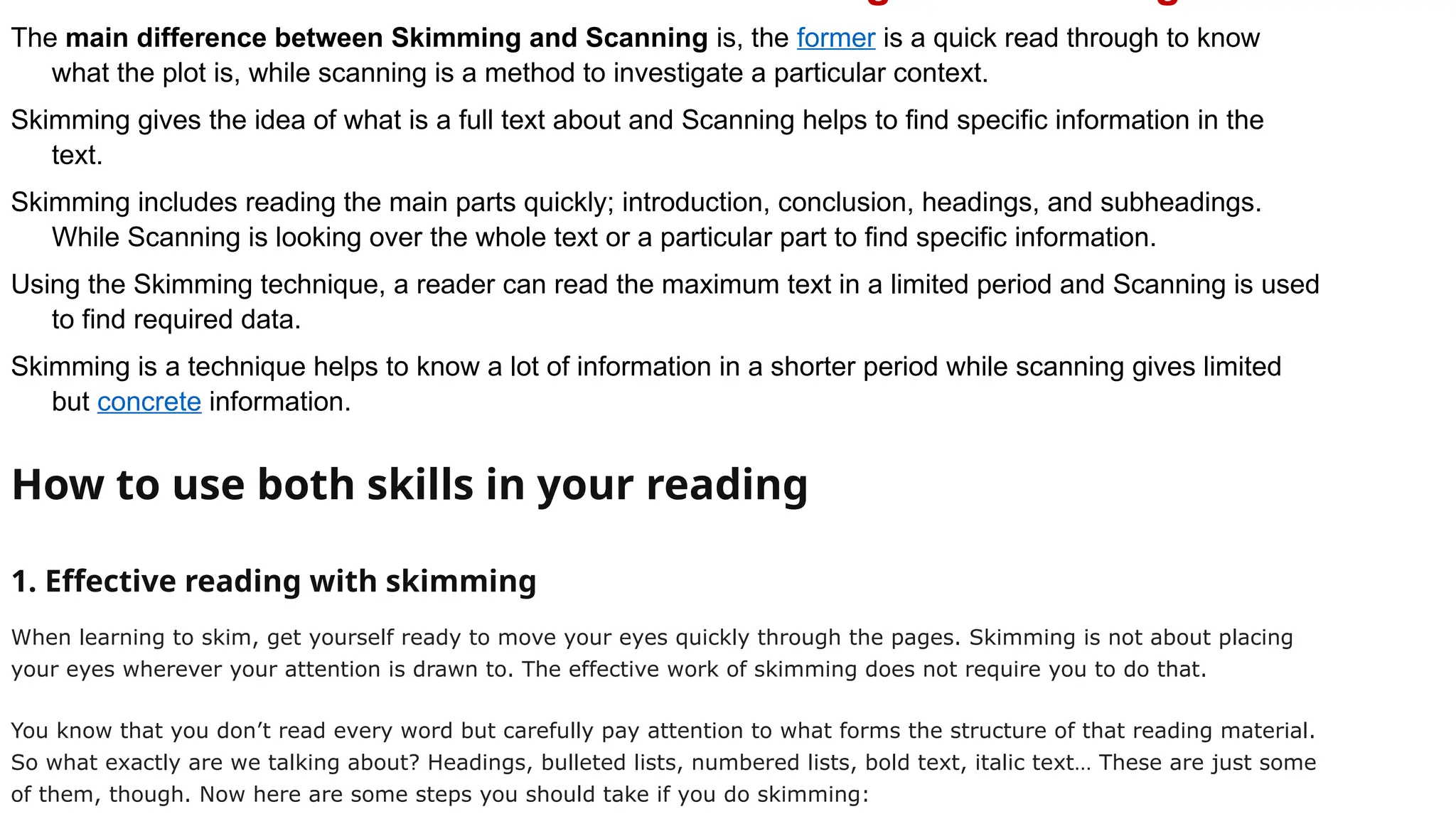 The main difference between Skimming and Scanning is, the former is a quick read through to know
what the plot is, while scanning is a method to investigate a particular context.
Skimming gives the idea of what is a full text about and Scanning helps to find specific information in the
text.
Skimming includes reading the main parts quickly; introduction, conclusion, headings, and subheadings.
While Scanning is looking over the whole text or a particular part to find specific information.
Using the Skimming technique, a reader can read the maximum text in a limited period and Scanning is used
to find required data.
Skimming is a technique helps to know a lot of information in a shorter period while scanning gives limited
but concrete information.
How to use both skills in your reading
1. Effective reading with skimming
When learning to skim, get yourself ready to move your eyes quickly through the pages. Skimming is not about placing
your eyes wherever your attention is drawn to. The effective work of skimming does not require you to do that.
You know that you don’t read every word but carefully pay attention to what forms the structure of that reading material.
So what exactly are we talking about? Headings, bulleted lists, numbered lists, bold text, italic text… These are just some
of them, though. Now here are some steps you should take if you do skimming:
 