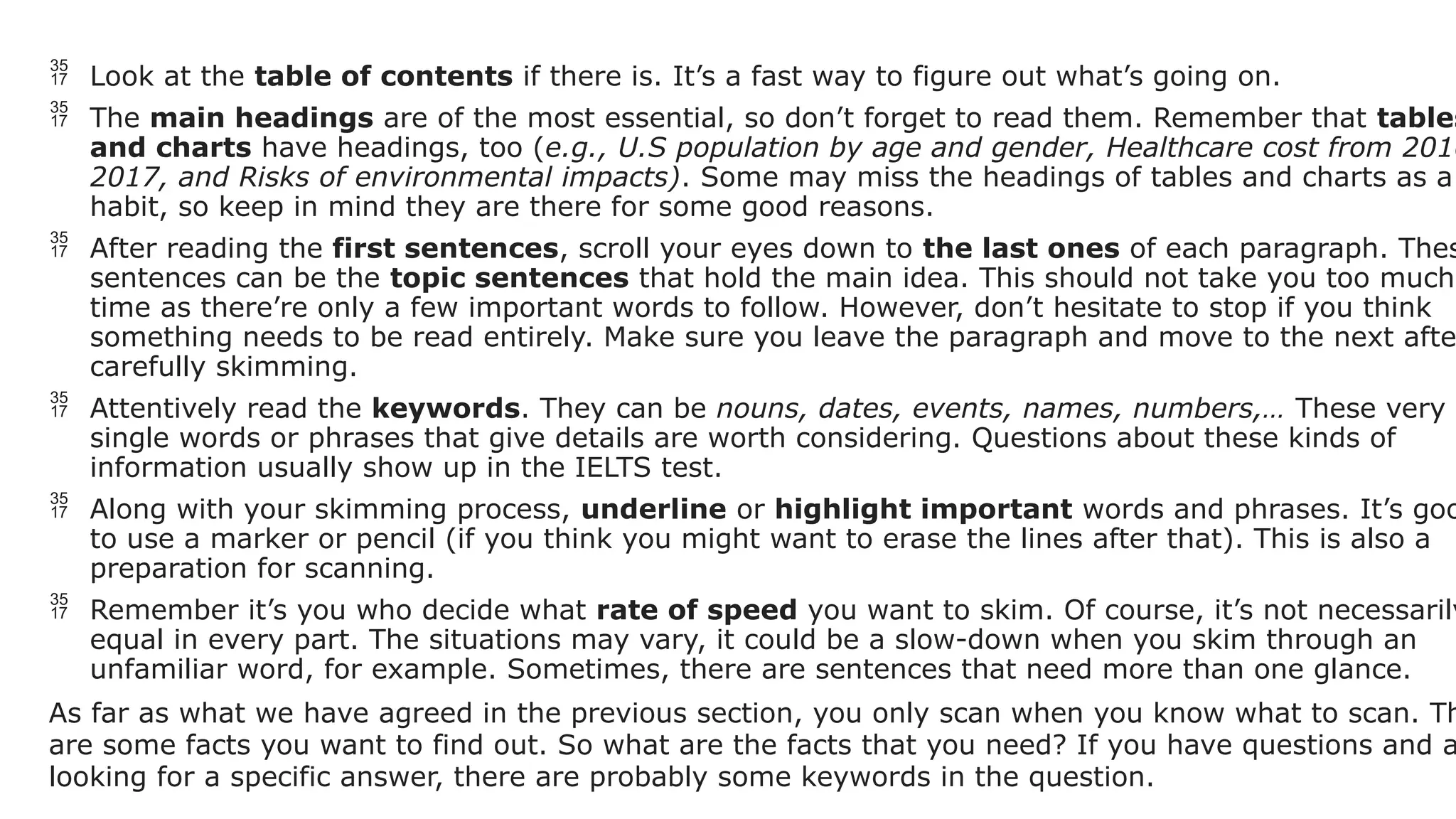  Look at the table of contents if there is. It’s a fast way to figure out what’s going on.
 The main headings are of the most essential, so don’t forget to read them. Remember that tables
and charts have headings, too (e.g., U.S population by age and gender, Healthcare cost from 2010
2017, and Risks of environmental impacts). Some may miss the headings of tables and charts as a
habit, so keep in mind they are there for some good reasons.
 After reading the first sentences, scroll your eyes down to the last ones of each paragraph. Thes
sentences can be the topic sentences that hold the main idea. This should not take you too much
time as there’re only a few important words to follow. However, don’t hesitate to stop if you think
something needs to be read entirely. Make sure you leave the paragraph and move to the next afte
carefully skimming.
 Attentively read the keywords. They can be nouns, dates, events, names, numbers,… These very
single words or phrases that give details are worth considering. Questions about these kinds of
information usually show up in the IELTS test.
 Along with your skimming process, underline or highlight important words and phrases. It’s goo
to use a marker or pencil (if you think you might want to erase the lines after that). This is also a
preparation for scanning.
 Remember it’s you who decide what rate of speed you want to skim. Of course, it’s not necessarily
equal in every part. The situations may vary, it could be a slow-down when you skim through an
unfamiliar word, for example. Sometimes, there are sentences that need more than one glance.
As far as what we have agreed in the previous section, you only scan when you know what to scan. Th
are some facts you want to find out. So what are the facts that you need? If you have questions and a
looking for a specific answer, there are probably some keywords in the question.
 