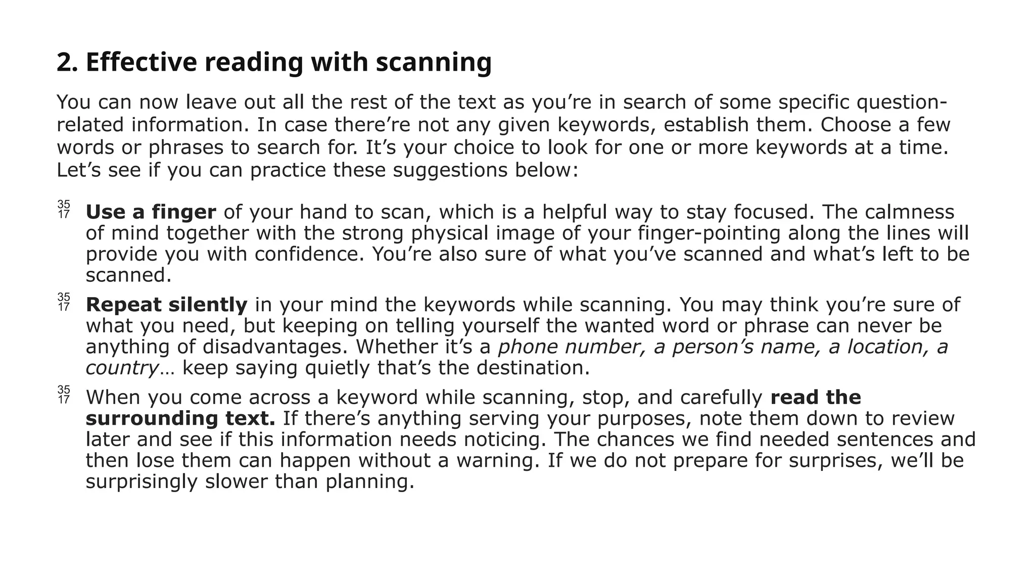 2. Effective reading with scanning
You can now leave out all the rest of the text as you’re in search of some specific question-
related information. In case there’re not any given keywords, establish them. Choose a few
words or phrases to search for. It’s your choice to look for one or more keywords at a time.
Let’s see if you can practice these suggestions below:
 Use a finger of your hand to scan, which is a helpful way to stay focused. The calmness
of mind together with the strong physical image of your finger-pointing along the lines will
provide you with confidence. You’re also sure of what you’ve scanned and what’s left to be
scanned.
 Repeat silently in your mind the keywords while scanning. You may think you’re sure of
what you need, but keeping on telling yourself the wanted word or phrase can never be
anything of disadvantages. Whether it’s a phone number, a person’s name, a location, a
country… keep saying quietly that’s the destination.
 When you come across a keyword while scanning, stop, and carefully read the
surrounding text. If there’s anything serving your purposes, note them down to review
later and see if this information needs noticing. The chances we find needed sentences and
then lose them can happen without a warning. If we do not prepare for surprises, we’ll be
surprisingly slower than planning.
 