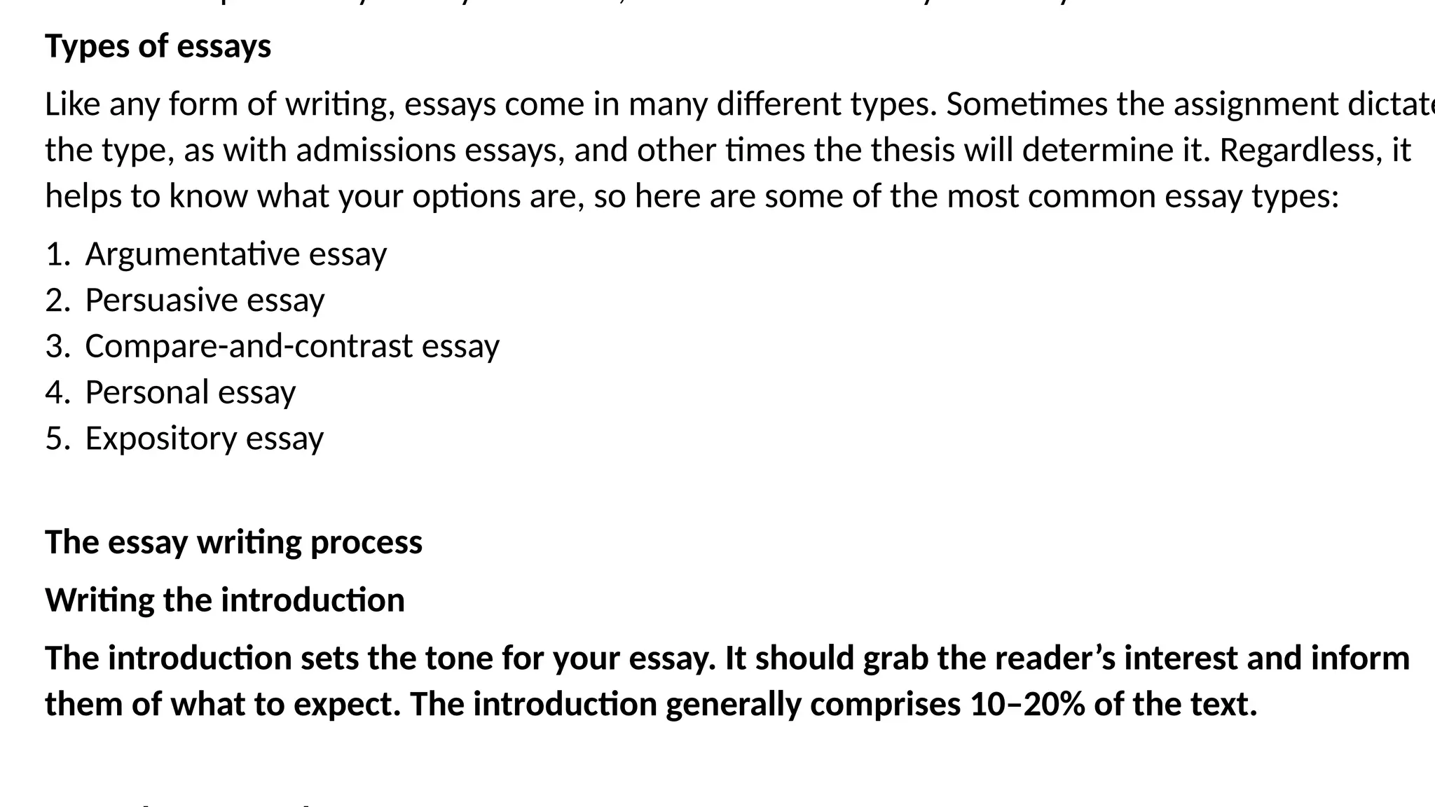 Types of essays
Like any form of writing, essays come in many different types. Sometimes the assignment dictate
the type, as with admissions essays, and other times the thesis will determine it. Regardless, it
helps to know what your options are, so here are some of the most common essay types:
1. Argumentative essay
2. Persuasive essay
3. Compare-and-contrast essay
4. Personal essay
5. Expository essay
The essay writing process
Writing the introduction
The introduction sets the tone for your essay. It should grab the reader’s interest and inform
them of what to expect. The introduction generally comprises 10–20% of the text.
 