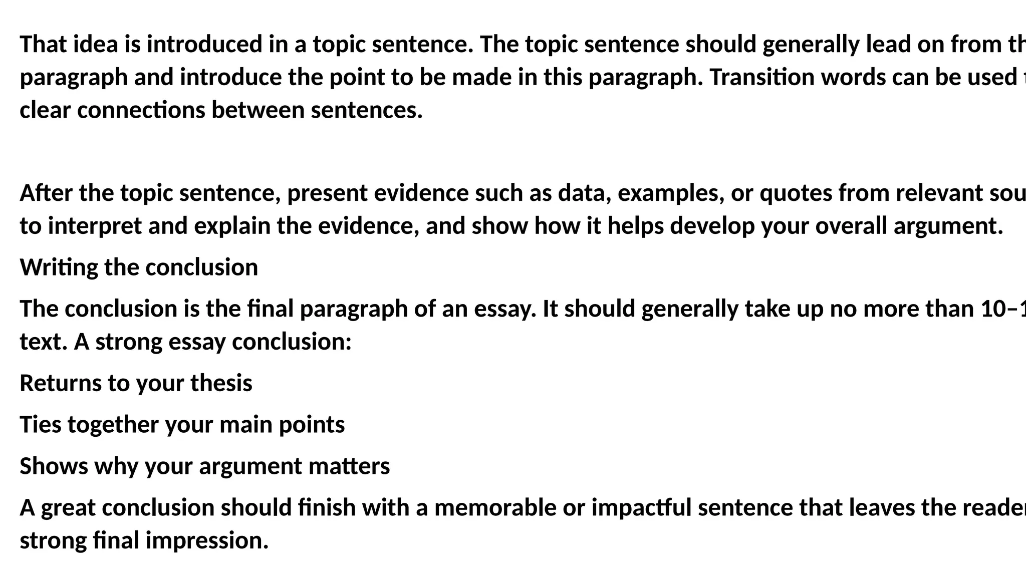 That idea is introduced in a topic sentence. The topic sentence should generally lead on from th
paragraph and introduce the point to be made in this paragraph. Transition words can be used t
clear connections between sentences.
After the topic sentence, present evidence such as data, examples, or quotes from relevant sou
to interpret and explain the evidence, and show how it helps develop your overall argument.
Writing the conclusion
The conclusion is the final paragraph of an essay. It should generally take up no more than 10–1
text. A strong essay conclusion:
Returns to your thesis
Ties together your main points
Shows why your argument matters
A great conclusion should finish with a memorable or impactful sentence that leaves the reader
strong final impression.
 