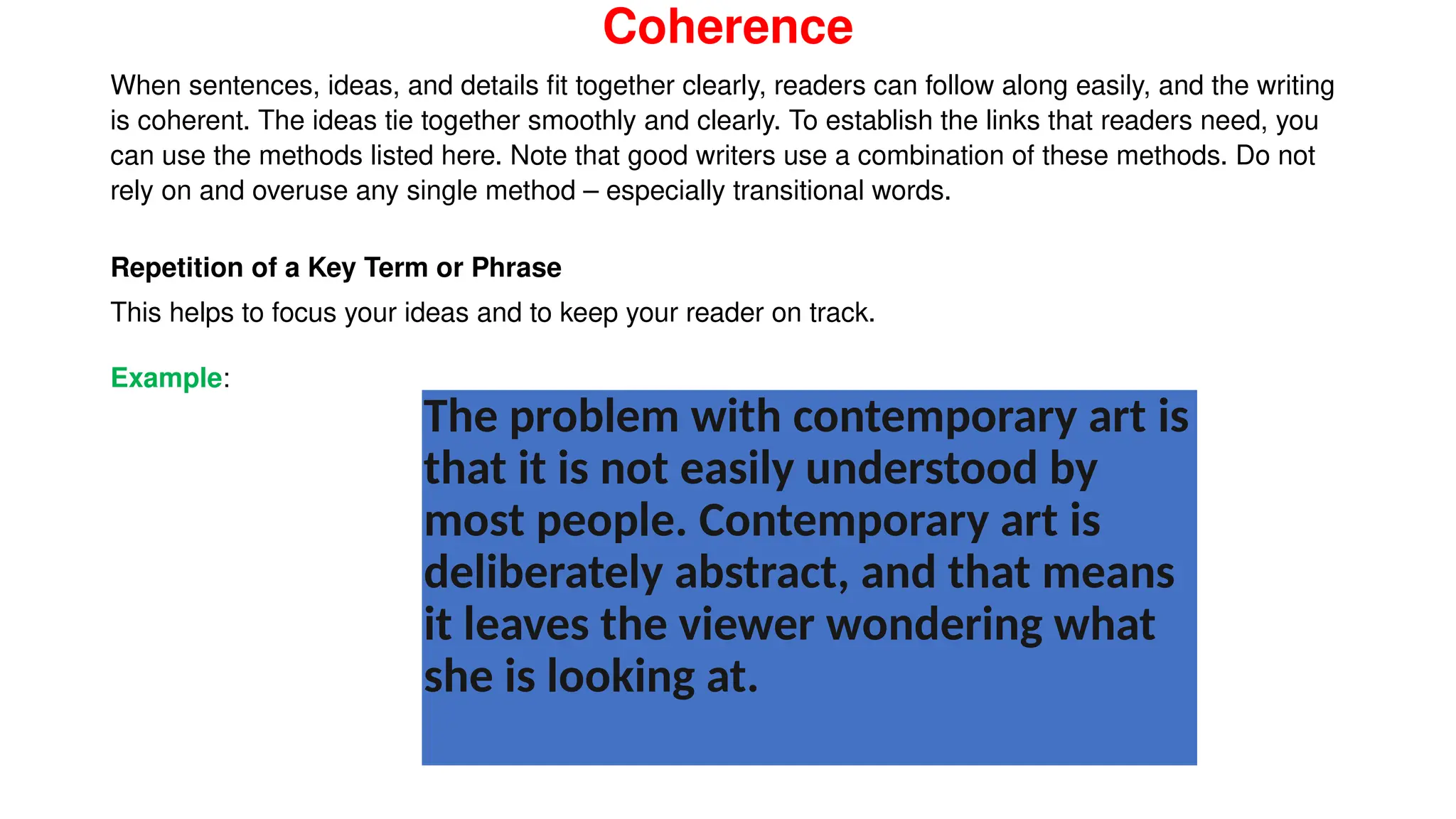 Coherence
When sentences, ideas, and details fit together clearly, readers can follow along easily, and the writing
is coherent. The ideas tie together smoothly and clearly. To establish the links that readers need, you
can use the methods listed here. Note that good writers use a combination of these methods. Do not
rely on and overuse any single method – especially transitional words.
Repetition of a Key Term or Phrase
This helps to focus your ideas and to keep your reader on track.
Example:
The problem with contemporary art is
that it is not easily understood by
most people. Contemporary art is
deliberately abstract, and that means
it leaves the viewer wondering what
she is looking at.
 