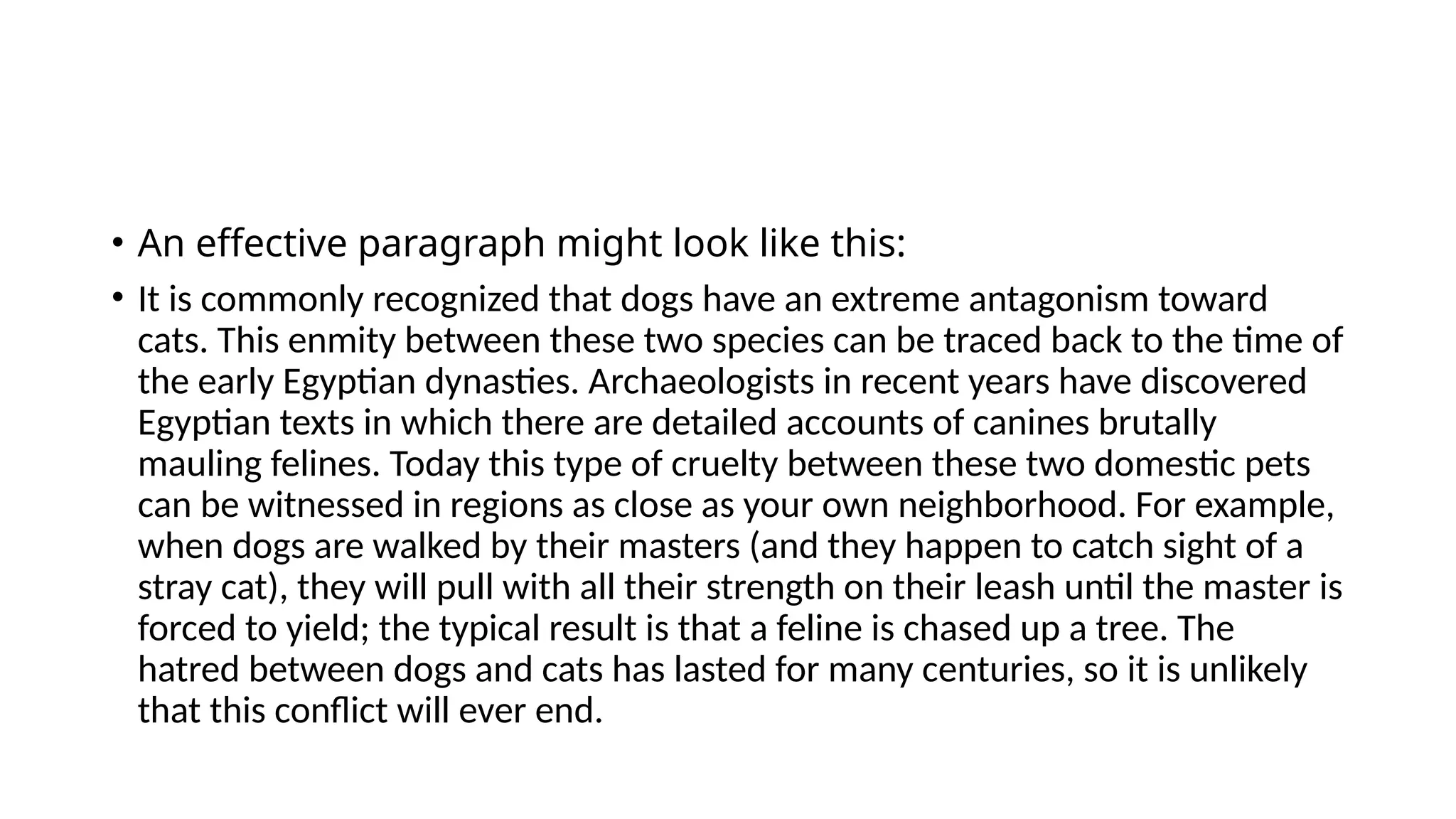 • An effective paragraph might look like this:
• It is commonly recognized that dogs have an extreme antagonism toward
cats. This enmity between these two species can be traced back to the time of
the early Egyptian dynasties. Archaeologists in recent years have discovered
Egyptian texts in which there are detailed accounts of canines brutally
mauling felines. Today this type of cruelty between these two domestic pets
can be witnessed in regions as close as your own neighborhood. For example,
when dogs are walked by their masters (and they happen to catch sight of a
stray cat), they will pull with all their strength on their leash until the master is
forced to yield; the typical result is that a feline is chased up a tree. The
hatred between dogs and cats has lasted for many centuries, so it is unlikely
that this conflict will ever end.
 